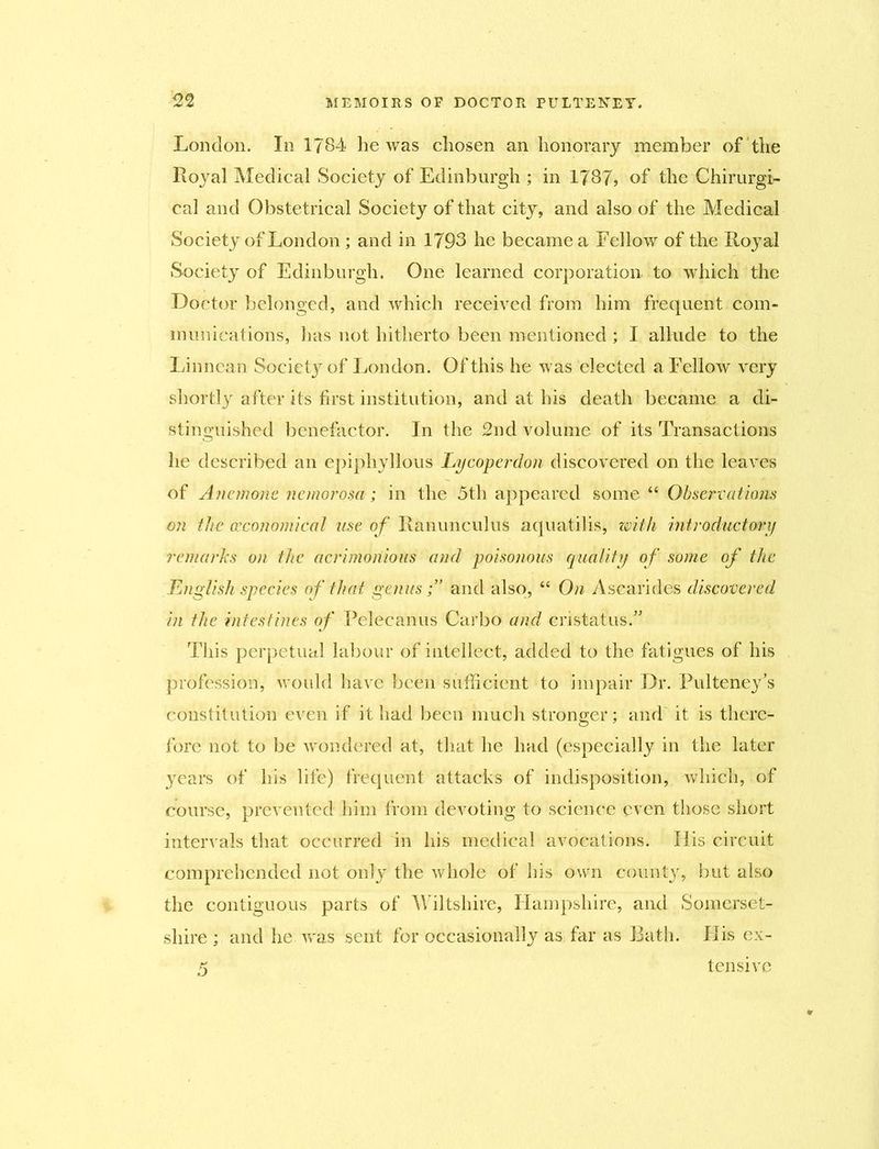 London. In 1784 he was chosen an honorary member of the Royal Medical Society of Edinburgh ; in 1787? of the Chirurgi- cal and Obstetrical Society of that city, and also of the Medical Society of London ; and in 1793 he became a Fellow of the Royal Society of Edinburgh. One learned corporation to which the Doctor belonged, and which received from him frequent com- munications, has not hitherto been mentioned ; I allude to the Linn can Society of London. Of this he was elected a Fellow very shortly after its first institution, and at his death became a di- stinguished benefactor. In the 2nd volume of its Transactions he described an epiphyllous Lycoperdon discovered on the leaves of Anemone ncmorosa; in the 3th appeared some “ Observations on the (economical use of Ranunculus aquatilis, with introductory remarks on the acrimonious and poisonous quality of some of the English species of that genus;’ and also, “ On Ascarides discovered in the intestines of Pelecanus Carbo and cristatus.” This perpetual labour of intellect, added to the fatigues of his profession, would have been sufficient to impair Dr. Pulteney’s constitution even if it had been much stronger; and it is there- fore not to be wondered at, that he had (especially in the later years of his life) frequent attacks of indisposition, which, of course, prevented him from devoting to science even those short intervals that occurred in his medical avocations. His circuit comprehended not only the whole of bis own county, but also the contiguous parts of Wiltshire, Hampshire, and Somerset- shire ; and he was sent for occasionally as far as Bath. Ilis ex-