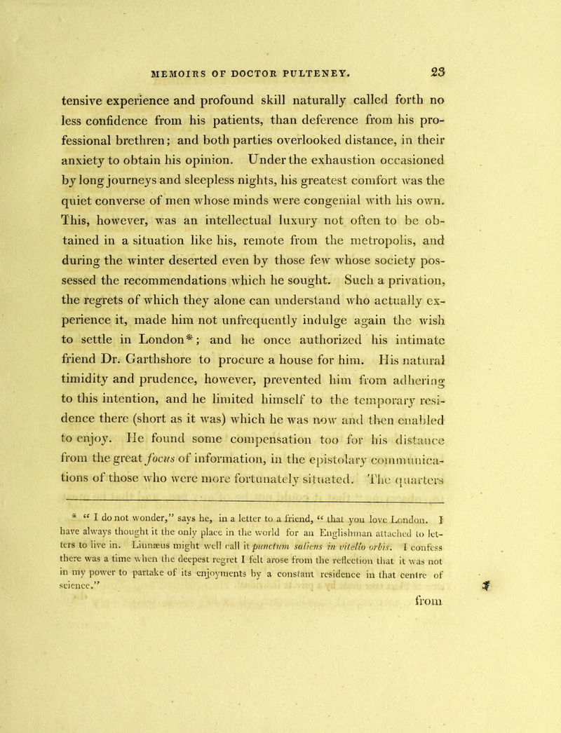 tensive experience and profound skill naturally called forth no less confidence from his patients, than deference from his pro- fessional brethren; and both parties overlooked distance, in their anxiety to obtain his opinion. Under the exhaustion occasioned by long journeys and sleepless nights, his greatest comfort was the quiet converse of men whose minds were congenial with his own. This, however, was an intellectual luxury not often to be ob- tained in a situation like his, remote from the metropolis, and during the winter deserted even by those few whose society pos- sessed the recommendations which he sought. Such a privation, the regrets of which they alone can understand who actually ex- perience it, made him not unfrequently indulge again the wish to settle in London*; and he once authorized his intimate friend Dr. Garthshore to procure a house for him. His natural timidity and prudence, however, prevented him from adhering to this intention, and he limited himself to the temporary resi- dence there (short as it was) which he was now and then enabled to enjoy. He found some compensation too for his distance from the great focus of information, in the epistolary communica- tions of those who were more fortunately situated. The quarters * “ I do not wonder,” says he, in a letter to a friend, « that you love London. I have always thought it the only place in the world for an Englishman attached to let- ters to live in. Linnaeus might well call it punctwm saliens in vitelio orbis. I confess there was a time when the deepest regret I felt arose from the reflection that it was not in my power to partake of its enjoyments by a constant residence in that centre of science.’'