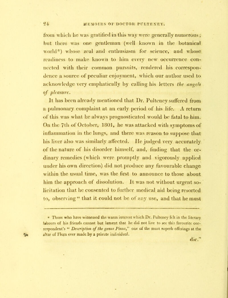 from which he was gratified in this way were generally numerous ; but there was one gentleman (well known in the botanical world*) whose zeal and enthusiasm for science, and whose readiness to make known to him every new occurrence con- nected with their common pursuits, rendered his correspon- dence a source of peculiar enjoyment, which our author used to acknowledge very emphatically by calling his letters the angels of pleasure. It has been already mentioned that Dr. Pulteney suffered from a pulmonary complaint at an early period of his life. A return of this was what he always prognosticated would be fatal to him. On the 7th of October, 1801, he was attacked with symptoms of inflammation in the lungs, and there was reason to suppose that his liver also was similarly affected. lie judged very accurately of the nature of his disorder himself, and, finding that the or- dinary remedies (which were promptly and vigorously applied under his own direction) did not produce any favourable change within the usual time, was the first to announce to those about him the approach of dissolution. It was not without urgent so- licitation that he consented to further medical aid bein«' resorted to, observing “ that it could not be of any use, and that he must * Those who have witnessed the warm interest which Dr. Pulteney felt in the literary labours of his friends cannot but lament that he did not live to see this favourite cor- respondent’s u Description of the genus Pinusone of the most 9uperb offerings at the altar of Flora ever made Jby a private individual. die.