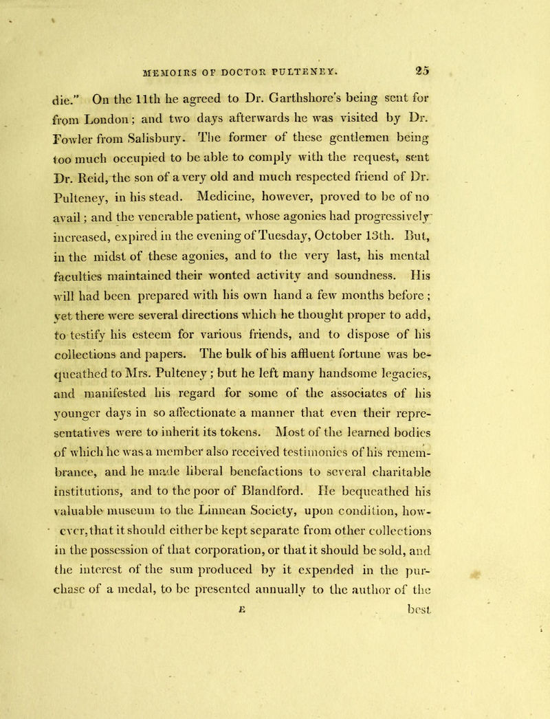 die.” On the lltli he agreed to Dr. Garthshores being sent for from London; and two days afterwards he was visited by Dr. Fowler from Salisbury. The former of these gentlemen being too much occupied to be able to comply with the request, sent Dr. Reid, the son of a very old and much respected friend of Dr. Pulteney, in his stead. Medicine, however, proved to be of no avail; and the venerable patient, whose agonies had progressively increased, expired in the evening of Tuesday, October 13th. Rut, in the midst of these agonies, and to the very last, his mental faculties maintained their wonted activity and soundness. His will had been prepared with his own hand a few months before; yet there were several directions which he thought proper to add, to testify his esteem for various friends, and to dispose of his collections and papers. The bulk of his affluent fortune was be^* queathed to Mrs. Pulteney; but he left many handsome legacies, and manifested his regard for some of the associates of his 3munger days in so affectionate a manner that even their repre- sentatives were to inherit its tokens. Most of the learned bodies of which he was a member also received testimonies of his remem- brance, and he made liberal benefactions to several charitable institutions, and to the poor of Blandford. He bequeathed his valuable museum to the Linnean Society, upon condition, how- ever,that it should either be kept separate from other collections in the possession of that corporation, or that it should be sold, and the interest of the sum produced by it expended in the pur- chase of a medal, to be presented annually to the author of the e best
