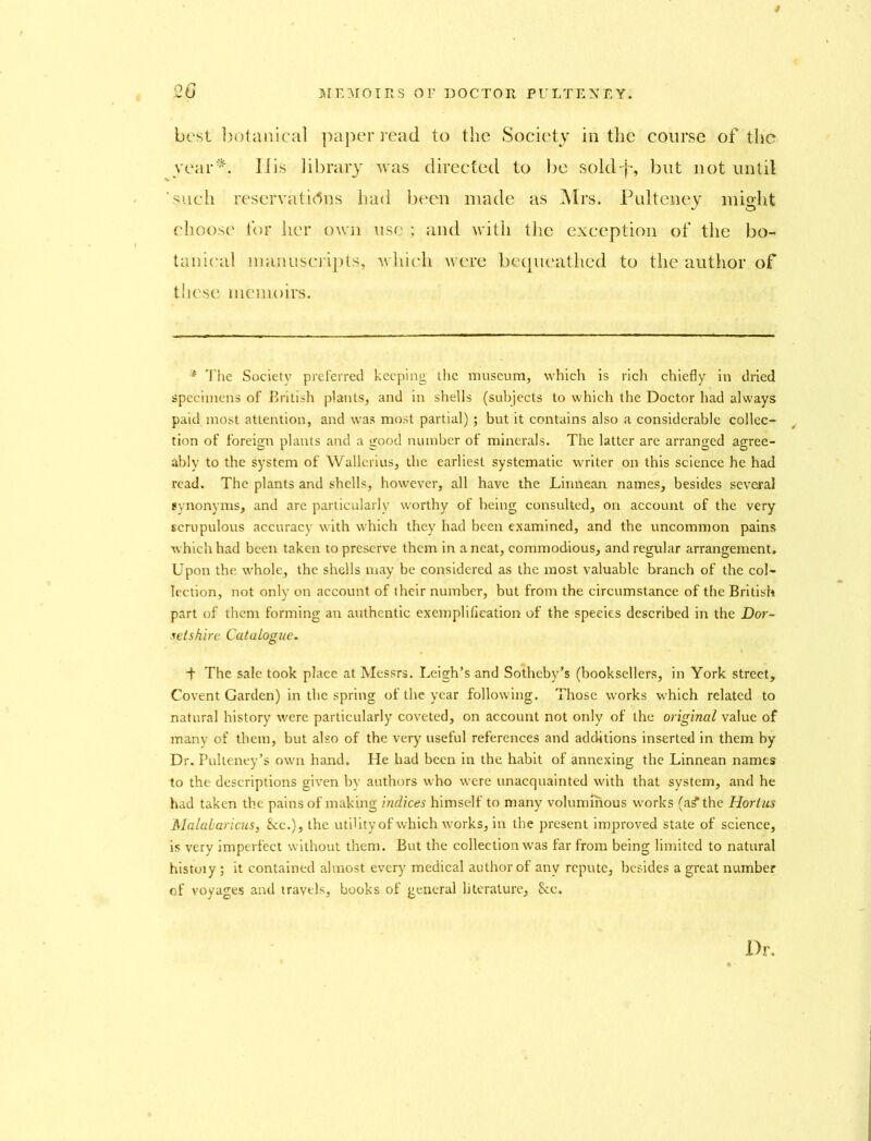 20 best botanical paper read to the Society in the course of the year*. Iiis library was directed to be sold-}-, but not until such reservations had been made as Mrs. Pulteney might choose for her own use ; and with the exception of the bo- tanical manuscripts, which were bequeathed to the author of these memoirs. * The Society preferred keeping the museum, which is rich chiefly in dried specimens of British plants, and in shells (subjects to which the Doctor had always paid most attention, and was most partial); but it contains also a considerable collec- tion of foreign plants and a good number of minerals. The latter are arranged agree- ably to the system of Wallerius, the earliest systematic writer on this science he had read. The plants and shells, however, all have the Linnean names, besides several synonyms, and are particularly worthy of heing consulted, on account of the very scrupulous accuracy with which they had been examined, and the uncommon pains which had been taken to preserve them in a neat, commodious, and regular arrangement. Upon the whole, the shells may be considered as the most valuable branch of the col- lection, not only on account of their number, but from the circumstance of the British part of them forming an authentic exemplification of the species described in the Dor- setshire Catalogue. T The sale took place at Messrs. Leigh’s and Sotheby’s (booksellers, in York street. Covent Garden) in the spring of the year following. Those works which related to natural history were particularly coveted, on account not only of the original value of many of them, but also of the very useful references and additions inserted in them by Dr. Pulteney’s own hand. He had been in the habit of annexing the Linnean names to the descriptions given by authors who were unacquainted with that system, and he had taken the pains of making indices himself to many voluminous works (a? the Hortus Malaharicus, &c.), the utility of which works, in the present improved state of science, is very imperfect without them. But the collection was far from being limited to natural histoiy ; it contained almost every medical author of any repute, besides a great number of voyages and travels, books of general literature, &e. Dr.