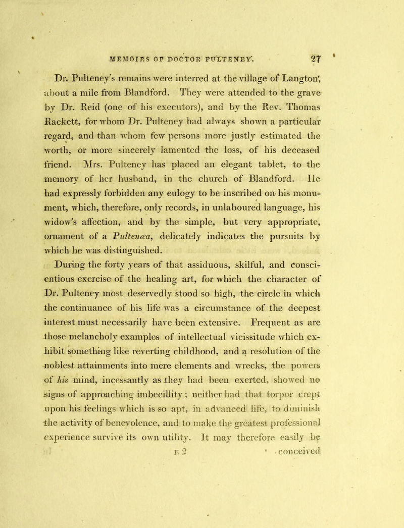 Dr. Pulteney's remains were interred at the village of Langton', about a mile from Blandford. They were attended to the grave by Dr. Reid (one of his executors), and by the Rev. Thomas Rackett, for whom Dr. Pulteney had always shown a particular regard, and than whom few persons more justly estimated the worth, or more sincerely lamented the loss, of his deceased friend. Mrs. Pulteney has placed an elegant tablet, to the memory of her husband, in the church of Blandford. He had expressly forbidden any eulogy to be inscribed on his monu- ment, which, therefore, only records, in unlaboured language, his widow's affection, and by the simple, but very appropriate, ornament of a Paltencsa, delicately indicates the pursuits by which he was distinguished. During the foity years of that assiduous, skilful, and consci- entious exercise of the healing art, for which the character of Dr. Pulteney most deservedly stood so high, the circle in which the continuance of his life was a circumstance of the deepest interest must necessarily have been extensive. Frequent as are those melancholy examples of intellectual vicissitude which ex- hibit something like reverting childhood, and a resolution of the noblest attainments into mere elements and wrecks, the powers of hk mind, incessantly as they had been exerted, showed no signs of approaching imbecillity; neither had that torpor crept upon his feelings which is so apt, in advanced life, to diminish the activity of benevolence, and to make the greatest, professional experience survive its own utility. It may therefore easily be e $ * conceived