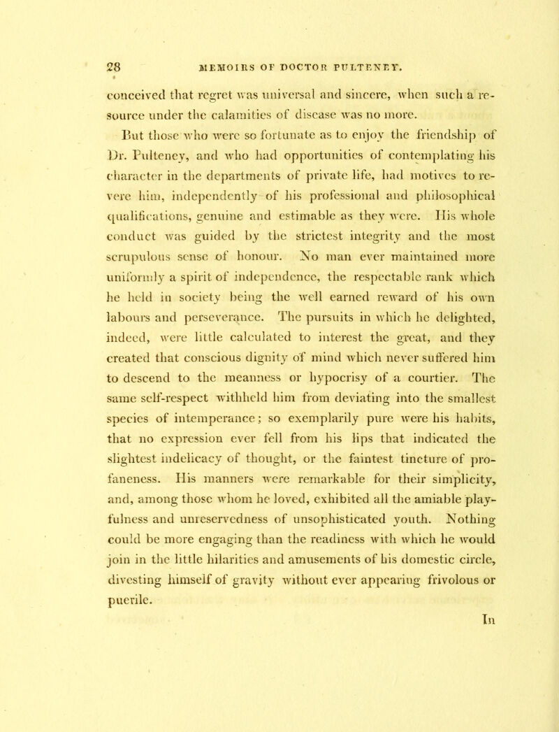 conceived that regret was universal and sincere, when such a re- source under the calamities of disease was no more. But those who were so fortunate as to enjoy the friendship of Dr. Pulteney, and who had opportunities of contemplating his character in the departments of private life, had motives to re- vere him, independent^ of his professional and philosophical qualifications, genuine and estimable as they were. Ilis whole conduct was guided by the strictest integrity and the most scrupulous sense of honour. No man ever maintained more uniformly a spirit of independence, the respectable rank which he held in society being the well earned reward of his own labours and perseverance. The pursuits in which he delighted, indeed, were little calculated to interest the great, and they created that conscious dignity of mind which never suffered him to descend to the meanness or hypocrisy of a courtier. The same self-respect withheld him from deviating into the smallest species of intemperance; so exemplarily pure were his habits, that no expression ever fell from his lips that indicated the slightest indelicacy of thought, or the faintest tincture of pro- faneness. His manners were remarkable for their simplicity, and, among those whom he loved, exhibited all the amiable play- fulness and unreservedness of unsophisticated youth. Nothing could be more engaging than the readiness with which he would join in the little hilarities and amusements of his domestic circle, divesting himself of gravity without ever appearing frivolous or puerile. In