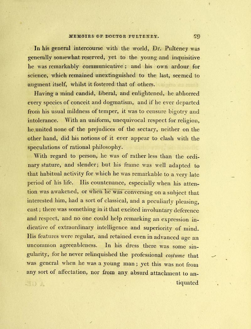 In his general intercourse with the world, Dr. Pulteney was generally somewhat reserved, yet to the young and inquisitive he was remarkably communicative ; and his own ardour for science, which remained unextinguished to the last, seemed to augment itself, whilst it fostered that of others. Having a mind candid, liberal, and enlightened, he abhorred every species of conceit and dogmatism, and if he ever departed from his usual mildness of temper, it was to censure bigotry and intolerance. With an uniform, unequivocal respect for religion, he united none of the prejudices of the sectary, neither on the other hand, did his notions of it ever appear to clash with the speculations of rational philosophy. With regard to person, he was of rather less than the ordi- nary stature, and slender; but his frame was well adapted to that habitual activity for which he was remarkable to a very late period of his life. His countenance, especially when his atten- tion was awakened, or when he was conversing on a subject that interested him, had a sort of classical, and a peculiarly pleasing, cast; there was something in it that excited involuntary deference and respect, and no one could help remarking an expression in- dicative of extraordinary intelligence and superiority of mind. His features were regular, and retained even in advanced age an uncommon agreeableness. In his dress there was some sin- gularity, for he never relinquished the professional costume that was general when he was a young man ; yet this was not from any sort of affectation, nor from any absurd attachment to an- tiquated