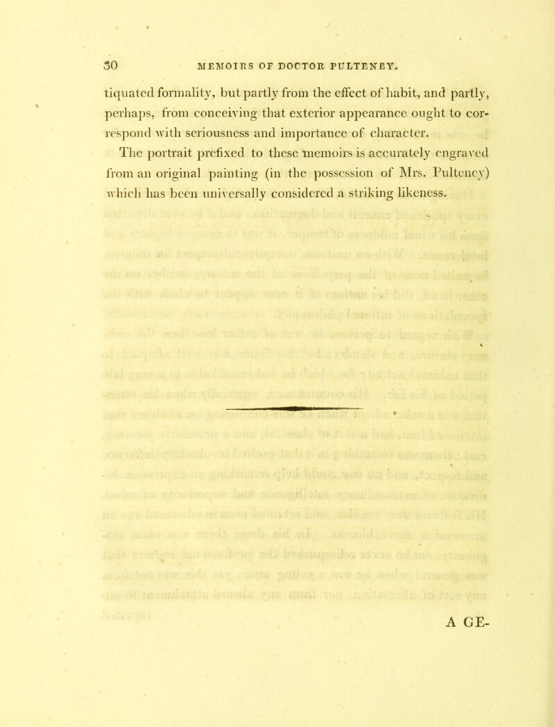 tiquated formality, but partly from the effect of habit, and partly, perhaps, from conceiving that exterior appearance ought to cor- respond with seriousness and importance of character. The portrait prefixed to these memoirs is accurately engraved from an original painting (in the possession of Mrs. Pulteney) which has been universally considered a striking likeness. A GE-