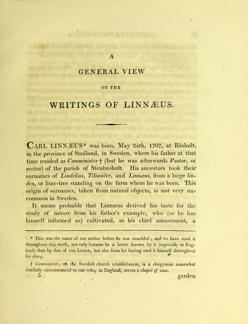 A GENERAL VIEW or tub WRITINGS OF LINNiEUS. CARL LINNiEUS* was born, May 24th, 1707, at Rashult, in the province of Smaland, in Sweden, where his father at that time resided as Comminister-f (but he was afterwards Pastor, or rector) of the parish of Stenbrohult. His ancestors took their surnames of Lindelius, Tiliander, and Linnceus, from a large lin- den, or lime-tree standing on the farm where he was born. This origin of surnames, taken from natural objects, is not very un- common in Sweden. It seems probable that Linnaeus derived his taste for the study of nature from his father s example, who (as he has himself informed us) cultivated, as his chief amusement, a * This was the name of our author before he was ennobled ; and we have used it throughout this, work, not only because he is better known by it (especially in Eng- land) than by that of von Linne, but also from his having used it himself throughout his diary. t Comminister, on the Swedish church establishment, is a clergyman somewhat similarly circumstanced to one who, in England, serves a chapel of ease. 5 garden