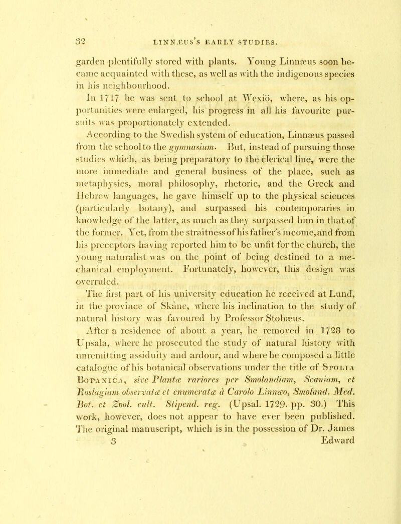 LINNiEUs’s EARLY STUDIES. garden plentifully stored with plants. Young Linnaeus soon be- came acquainted with these, as well as with the indigenous species in his neighbourhood. In 1717 he was sent to school at Wexio, where, as his op- portunities were enlarged, his progress in all his favourite pur- suits was proportionately extended. According to the Swedish system of education, Linnaeus passed from the school to the gymnasium- But, instead of pursuing those studies which, as being preparatory to the clerical line, were the more immediate and general business of the place, such as metaphysics, moral philosophy, rhetoric, and the Greek and Hebrew languages, he gave himself up to the physical sciences (particularly botany), and surpassed his contemporaries in knowledge of the latter, as much as they surpassed him in that of the former. Yet, from the straitness of his father’s income, and from his preceptors having reported him to be unfit for the church, the young naturalist was on the point of being destined to a me- chanical employment. Fortunately, however, this design was overruled. The first part of his university education he received at Lund', in the province of Skane, where his inclination to the stud}7 of natural history was favoured by Professor Stobaeus. After a residence of about a year, he removed in 1728 to Upsala, where he prosecuted the study of natural history with unremitting assiduity and ardour, and where lie composed a little catalogue of his botanical observations under the title of Spolia Bopaxica, sire Blantce rariores per Smolandiam, Scaniam, et Roslagiam observatce et enumerated it Caroto Linnceo, Smoland. Med. Bot. et Zvol. cult. Stipend, reg. (Upsal. 1729- pp- 30.) This work, however, does not appear to have ever been published. The original manuscript, which is in the possession of Dr. James 3 Edward