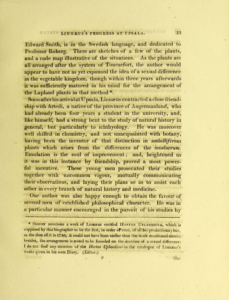 Edward Smith, is in the Swedish language, and dedicated to Professor Roberg. There are sketches of a few of the plants, and a rude map illustrative of the situations. As the plants are all arranged after the system of Tournefort, the author would appear to have not as yet espoused the idea of a sexual difference in the vegetable kingdom, though within three years afterwards it was sufficiently matured in his mind for the arrangement of the Lapland plants in that method*. Soon after his arrival at Upsala, Linnaeus contracted aclose friend- ship with Artedi, a native of the province of Angermanland, who had already been four years a student in the university, and, like himself, had a strong bent to the study of natural history in general, but particularly to ichthyology. He was moreover well skilled in chemistry, and not unacquainted with botany, having been the inventor of that distinction in umbelliferous plants which arises from the differences of the involucrum. Emulation is the soul of improvement; and, heightened as it was in this instance by friendship, proved a most power- ful incentive. These young men prosecuted their studies together with uncommon vigour, mutually communicating their observations, and laying their plans so as to assist each other in every branch of natural history and medicine. Our author was also happy enough to obtain the favour of several men of established philosophical character. He was in a particular manner encouraged in the pursuit of his studies by * Stoever mentions a work of Linnaeus entitled Hortus Uplandicus, which is supposed by that biographer to be the first, in order oPtime, of all his productions; but. as the date of it is ] 730, it could not have been earlier than the work mentioned above; besides, the arrangement is stated to be founded on the doctrine of a sexual difference. I do not find any mention of the Hortus Uplandicus in the catalogue of Linnaeus’s works given in his own Diary. (Editor.) F the