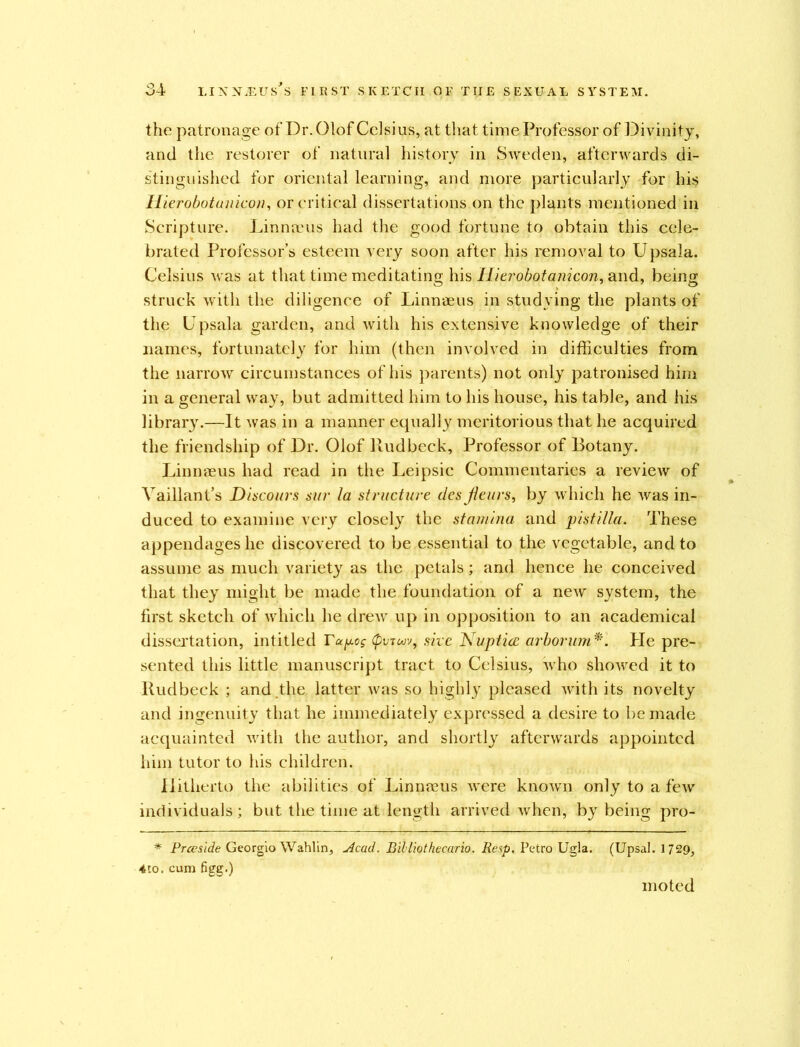 the patronage of Dr. Olof Celsius, at that time Professor of Divinity, and the restorer of natural history in Sweden, afterwards di- stinguished for oriental learning, and more particularly for his Ilierobotunicon, or critical dissertations on the plants mentioned in Scripture. Linnaeus had the good fortune to obtain this cele- brated Professor’s esteem very soon after his removal to Upsala. Celsius was at that time meditating his Hkrobotanicon, and, being struck with the diligence of Linnaeus in studying the plants of the Upsala garden, and with his extensive knowledge of their names, fortunately for him (then involved in difficulties from the narrow circumstances of his parents) not only patronised him in a general way, but admitted him to his house, his table, and his library.—It was in a manner equally meritorious that he acquired the friendship of Dr. Olof Rudbeck, Professor of Botany. Linnaeus had read in the Leipsic Commentaries a review of Vaillant’s Di scours sur la structure ties jleurs, by which he was in- duced to examine very closely the stamina and pistilla. These appendages he discovered to be essential to the vegetable, and to assume as much variety as the petals; and hence he conceived that they might be made the foundation of a new system, the first sketch of which he drew up in opposition to an academical dissertation, intitled rapog site Nuptice arborum*. He pre- sented this little manuscript tract to Celsius, who showed it to Rudbeck ; and.the latter was so highly pleased with its novelty and ingenuity that he immediately expressed a desire to be made acquainted with the author, and shortly afterwards appointed him tutor to his children. Hitherto the abilities of Linmeus were known only to a few individuals; but the time at length arrived when, by being pro- * Prceside Georgio Wahlin, Acad. Billiothecario. Resp. Petro Ugla. (Upsal. 1729, 4to. cum figg.) moted