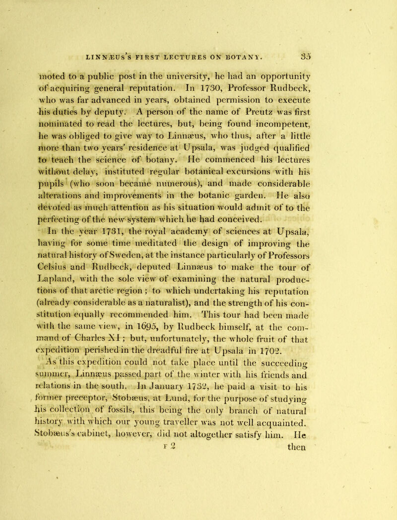 moted to a public post in the university, he had an opportunity of acquiring general reputation. In 1730, Professor Rudbeck, who was far advanced in years, obtained permission to execute his duties by deputy. A person of the name of Preutz was first nominated to read the lectures, but, being found incompetent, he was obliged to give way to Linnaeus, who thus, after a little more than two years' residence at Upsala, was judged qualified to teach the science of botany. He commenced his lectures without delay, instituted regular botanical excursions with his pupils (who soon became numerous), and made considerable alterations and improvements in the botanic garden. He also devoted as much attention as his situation would admit of to the perfecting of the new system which he had conceived. In the year 1731, the royal academy of sciences at Upsala, having for some time meditated the design of improving the natural history of Sweden, at the instance particularly of Professors Celsius and Rudbeck, deputed Linnaeus to make the tour of Lapland, with the sole view of examining the natural produc- tions of that arctic region ; to which undertaking his reputation (already considerable as a naturalist), and the strength of his con- stitution equally recommended him. This tour had been made with the same view, in 1695, by Rudbeck himself, at the com- mand of Charles XI; but, unfortunately, the whole fruit of that expedition perished in the dreadful fire at Upsala in 1702. As this expedition could not take place until the succeeding summer, Linnaeus passed part of the winter with his friends and relations in the south. In January 1732, he paid a visit to his former preceptor, Stobaeus, at Lund, for the purpose of studying his collection of fossils, this being the only branch of natural history with which our young traveller w as not well acquainted. Stobaeiis's cabinet, however, did not altogether satisfy him. He r 2 then