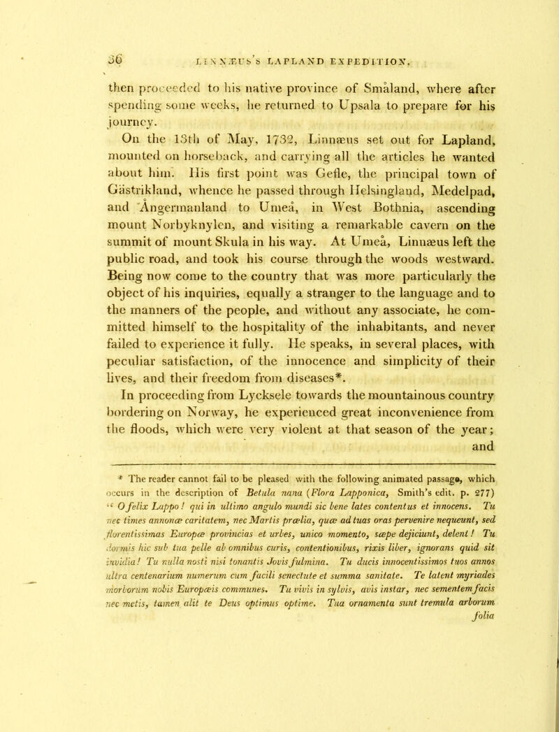 then proceeded to his native province of Smaland, where after spending some weeks, he returned to Upsala to prepare for his journey. On the 13th of May, 1732, Linnaeus set out for Lapland, mounted on horseback, and carrying all the articles he wanted about him. llis first point was Gefle, the principal town of Gastrikland, whence he passed through Helsingland, Medelpad, and Angermanland to Uniea, in West Bothnia, ascending mount Norbyknylen, and visiting a remarkable cavern on the summit of mount Skula in his way. At Umea, Linnaeus left the public road, and took his course through the woods westward. Being now come to the country that was more particularly the object of his inquiries, equally a stranger to the language and to the manners of the people, and without any associate, he com- mitted himself to the hospitality of the inhabitants, and never failed to experience it fully. He speaks, in several places, with peculiar satisfaction, of the innocence and simplicity of their lives, and their freedom from diseases*. In proceeding from Lycksele towards the mountainous country bordering on Norway, he experienced great inconvenience from the floods, which were very violent at that season of the year; and * The reader cannot fail to be pleased with the following animated passage, which occurs in the description of Betula nana (Flora Lapponica, Smith’s edit. p. 277) Ofelix Lappo! qui in ultimo angulo mundi sic bene lates content us et innocens. Tu ■nee times annonce caritatem, nec Martis prcelia, quae ad tuas oras pervenire nequeunt, sed Horentissimas Europce provincias eturbes, unico moment o, scepe dejiciunt, delent! Tu dorrais hie sub tua pelle ab omnibus cur is, contentionibus, rixis liber, ignorans quid sit invulia ! Tu nulla nosti nisi tonantis Jovis fulmina. Tu ducis innocent is simos tuos annos ultra centenarium numerum cum facili seneclute et summa sanitate. Te latent myriades morborum nobis Europceis communes. Tu vivis in syluis, avis instar, nec sementemfacis nec metis, tamen alit te Deus optimus optime. Tua ornamenta sunt tremula arborum folia