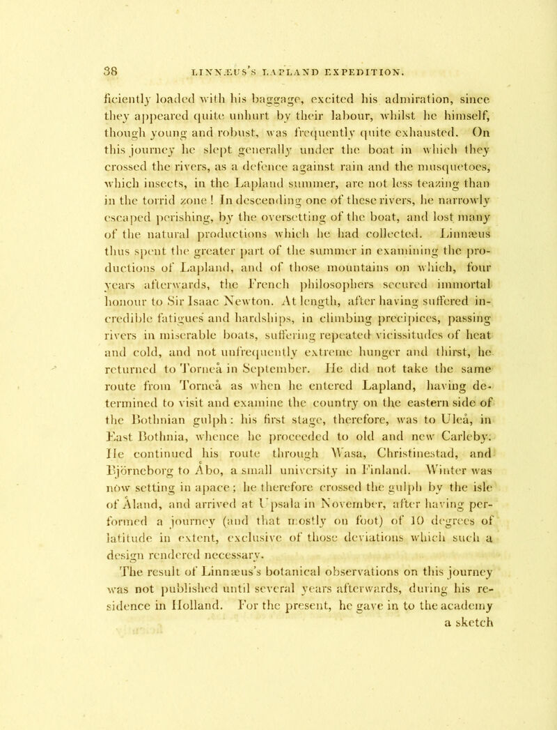 ficiently loaded with his baggage, excited his admiration, since they appeared quite unhurt by their labour, whilst he himself, though young and robust, was frequently quite exhausted. On this journey he slept generally under the boat in which they crossed the rivers, as a defence against rain and the musquetoes, which insects, in the Lapland summer, are not less teazing than in the torrid zone ! In descending one of these rivers, he narrowly escaped perishing, by the oversetting of the boat, and lost many of the natural productions which he had collected. Linnajus thus spent the greater part of the summer in examining the pro- ductions of Lapland, and of those mountains on which, four years afterwards, the French philosophers secured immortal honour to Sir Isaac Newton. At length, after having suffered in- credible fatigues* and hardships, in climbing precipices, passing rivers in miserable boats, suffering repeated vicissitudes of heat and cold, and not unfrequently extreme hunger and thirst, lie returned to Tornea in September. lie did not take the same route from Tornea as when he entered Lapland, having de- termined to visit and examine the country on the eastern side of the Botlinian gulph: his first stage, therefore, was to Ulea, in East Bothnia, whence he proceeded to old and new Carleby. He continued his route through Wasa, Christinestad, and Bjorneborg to Abo, a small university in Finland. Winter was now setting in apace; he therefore crossed the gulph by the isle of Aland, and arrived at Upsala in November, after having per- formed a journey (and that mostly on foot) of 10 degrees of latitude in extent, exclusive of those deviations which such a design rendered necessary. The result of Linnaeus’s botanical observations on this journey was not published until several years afterwards, during his re- sidence in Holland. For the present, he gave in to the academy a sketch