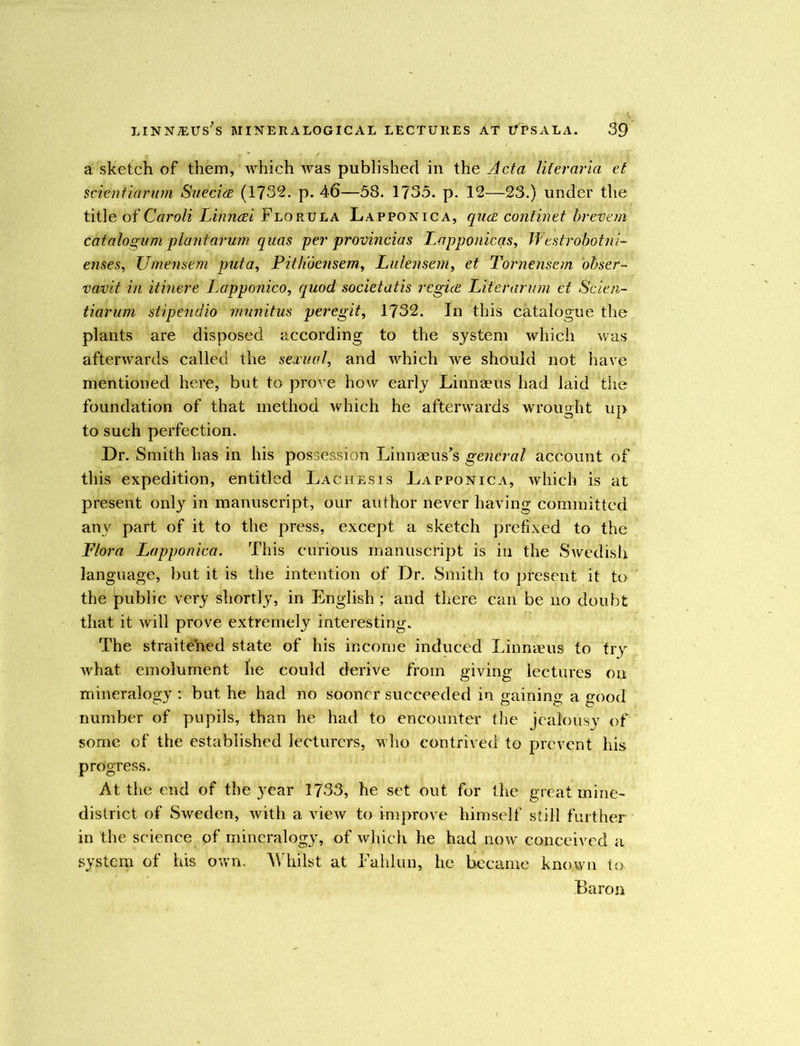 a sketch of them, which was published in the Acta lifer aria et scientiarum Suecia (1732. p. 46—58. 1735. p. 12—23.) under the title of Caroli Linnai Flo rula La ppon ic a, qua, continet brevem cat alogum plant arum quas per provincias Lapponicqs, Westrobotni- ernes, Umensem pula, Pithoensem, Lulensern, et Tornensem obser- vavit in it mere Lapponico, quod soviet at is regia Liter arum et Scien- tiarum stipendio mu'nitus peregit, 1732. In this catalogue the plants are disposed according to the system which was afterwards called the sexual, and which we should not have mentioned here, but to prove how early Linnaeus had laid the foundation of that method which he afterwards wrought up to such perfection. Dr. Smith has in his possession Linnaeus's general account of this expedition, entitled Lachesis Lapponica, which is at present only in manuscript, our author never having committed any part of it to the press, except a sketch prefixed to the Flora Lapponica. This curious manuscript is in the Swedish language, but it is the intention of Dr. Smith to present it to the public very shortly, in English; and there can be no doubt that it will prove extremely interesting. The straitened state of his income induced Linnaeus to try what emolument he could derive from giving lectures on mineralogy : but he had no sooner succeeded in gaining a good number of pupils, than he had to encounter the jealousy of some of the established lecturers, who contrived to prevent his progress. At the end of the year 1733, he set out for the great mine- district of Sweden, with a view to improve himself still further in the science of mineralogy, of which he had now' conceived a system of his own. Whilst at Fahlun, he became known to Baron