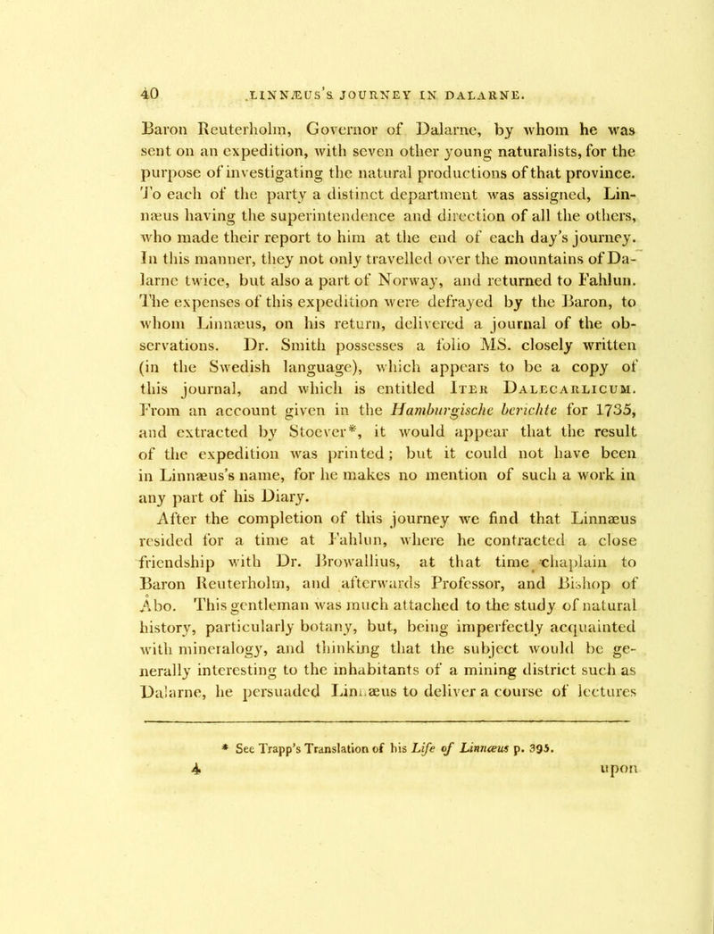 Baron Reuterholm, Governor of Dalarne, by whom he was sent on an expedition, with seven other young naturalists, for the purpose of investigating the natural productions of that province. To each of the party a distinct department was assigned, Lin- naeus having the superintendence and direction of all the others, who made their report to him at the end of each day’s journey. In this manner, they not only travelled over the mountains of Da- larne twice, but also a part of Norway, and returned to Fahlun. The expenses of this expedition were defrayed by the Baron, to whom Linnaeus, on his return, delivered a journal of the ob- servations. Dr. Smith possesses a folio MS. closely written (in the Swedish language), which appears to be a copy of this journal, and which is entitled Iter Dalecarlicum. From an account given in the Hamburgischc benchtc for 1735, and extracted by Stoever*, it would appear that the result of the expedition was printed; but it could not have been in Linnaeus’s name, for he makes no mention of such a work in any part of his Diary. After the completion of this journey we find that Linnaeus resided for a time at Fahlun, where he contracted a close friendship with Dr. Browallius, at that time ■chaplain to Baron Reuterholm, and afterwards Professor, and Bishop of Abo. This gentleman was much attached to the study of natural history, particularly botany, but, being imperfectly acquainted with mineralogy, and thinking that the subject would be ge- nerally interesting to the inhabitants of a mining district such as Dalarne, he persuaded Lim.aeus to deliver a course of lectures 4 See Trapp’s Translation of his Life of Linnceus p. 395. upon