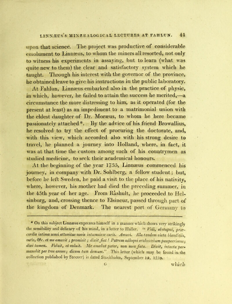 upon that science. The project was productive of considerable emolument to Linnseus, to whom the miners all resorted, not only to witness his experiments in assaying, but to learn (what was quite new to them) the clear and satisfactory system which he taught. Through his interest with the governor of the province, he obtained leave to give his instructions in the public laboratory. At Fahlun, Linnaeus embarked also in the practice of physic, in which, however, he failed to attain the success he merited,—a circumstance the more distressing to him, as it operated (for the present at least) as an impediment to a matrimonial union with the eldest daughter of Dr. Moraeus, to whom he here became passionately attached*. By the advice of his friend Browallius, he resolved to try the effect of procuring the doctorate, and, with this view, which accorded also with his strong desire to travel, he planned a journey into Holland, where, in fact, it was at that time the custom among such of his countrymen as studied medicine, to seek their academical honours. At the beginning of the year 1735, Linnaeus commenced his journey, in company with Dr. Sohlberg, a fellow student; but, before he left Sweden, he paid a visit to the place of his nativity, where, however, his mother had died the preceding summer, in the 45th year of her age. From Rashult, he proceeded to Hel- sinborg, and, crossing thence to Elsineur, passed through part of the kingdom of Denmark. The nearest port of Germany to * On this subject Linnaeus expresses himself in a manner which shows very strikingly the sensibility and delicacy of his mind, in a letter to Haller. “ Vidi, obstupui, pres- ■cordia intima sensi.altoniLus novis intumuisse cur is. Amavi. Ilia tandem victa. hlanditiis, mtis, &c. ei me amavit ; promisit; dixit fiat ! Patrcm adloqui enilescebam pauperrhnus dixi tamen. Voluit, et noluit. Me amabat pater, non mea fiatu. Dixit, Intacta per- manent per tres annos; dicam turn demum.” This letter (which may be found in the ■collection published by Stoever) is dated Stockholm, September IS, 17.30, G which