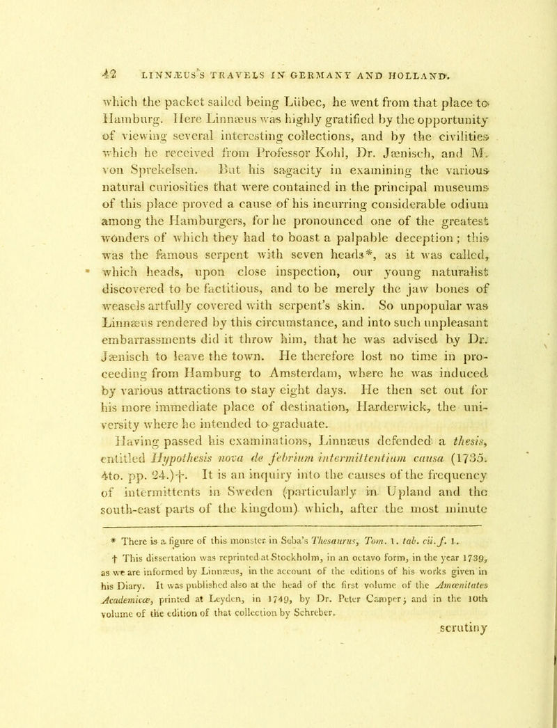 which the packet sailed being Liibec, he went from that place to Hamburg. Here Linnaeus was highly gratified by the opportunity of viewing several interesting collections, and by the civilities which he received from Professor Kohl, Dr. Jaenisch, and M, von Sprekelsen. But his sagacity in examining the various natural curiosities that were contained in the principal museums of this place proved a cause of his incurring considerable odium among the Hamburgers, for he pronounced one of the greatest wonders of which they had to boast a palpable deception; this was the famous serpent with seven heads*, as it was called, which heads, upon close inspection, our young naturalist discovered to be factitious, and to be merely the jaAV bones of Aveasels artfully covered with serpent’s skin. So unpopular was Linnaeus rendered by this circumstance, and into such unpleasant embarrassments did it throw him, that he was advised by Dr; Jaenisch to leave the town. Pie therefore lost no time in pro- ceeding from Hamburg to Amsterdam, where he was induced, by various attractions to stay eight days. He then set out for his more immediate place of destination, Harderwick, the uni- versity where he intended to graduate. Having passed his examinations, Linnaeus defended’ a thesis, entitled Hypothesis nova de febr 'tum intermittentium causa (1735i 4to. pp. 24.) •f*. It is an inquiry into the causes of the frequency of intermittents in Sweden (particularly in Upland and the south-east parts of the kingdom) which, after the most minute * There is a> figure of this monster in Seba’s Thesaurus, Tom. 1. tab. cii.f. 1. f This dissertation was reprinted at Stockholm, in an octavo form, in the year 1739* as we are informed by Linnaeus, in the account of the editions of his works given in his Diary. It was published also at the head of the first volume of the Amcenitates Academicce, printed at Leyden, in 1749, by Dr. Peter Camper j and in the 10th volume of the edition of that collection by Schreber* scrutiny