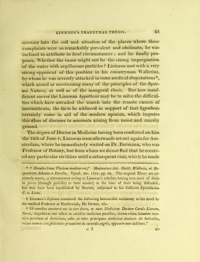 scrutiny into the soil and situation of the places where those complaints were so remarkably prevalent and obstinate, he was inclined to attribute to local circumstances ; and he finally pro- poses, Whether the cause might not be the strong impregnation of the water with argillaceous particles ? Linnaeus met with a very strong opponent of this position in his countryman Wallerius, by whom he was severely attacked in some medical disputations*, which aimed at overturning many of the principles of the Syste- ma Natures, as well as of the inaugural thesis. But how insuf- ficient soever the Linnsean hypothesis may be to solve the difficul- ties which have attended the search into the remote causes of intermittents, the facts he adduced in support of that hypothesis certainly come in aid of the modern opinion, which imputes this class of diseases to miasmata arising from moist and marshy ground. The degree of Doctor in Medicine having been conferred on him the 24th of June-f*, Linnaeus soon afterwards set out again for Am- sterdam, where he immediately waited on Dr .Burmann, who was Professor of Botany, but from whom we do not find that he receiv- ed any particular civilities until a subsequent visit, which he made * ee Decades Vince Thesium medicarum,” Moderatore Joh. Gotti. JValierio, et Re- spondente Johanne a Darelio. Upsal. 4to. 1741. pp. 38. The original Theses are ex- tremely scarce, a circumstance owing to Linnaeus’s scholars having torn most of them in pieces (through partiality to their master) at the time of their being defended; but they have been republished by Stoever, subjoined to his Collectio Epistolarum C. v. Linne. t Linnaeus’s diploma contained the following honourable testimony to his merit by the medical Professor at Harderwick, De Gorier, viz-. “ Vt omnibus constaret me in viro dodo, et nunc Medicines Doctore Carolo Linnceo, Sueco, singularem non solum in omnibus medicines partibus, verum etiam botaniea inve- nhse peritiam et doctrinam, adeo ut inter prescipuos medicines doctorcs sit kabendus, meum nomen cum felicitatis precatione in curandis csgris, apponere non dubitavi.” G 2 as