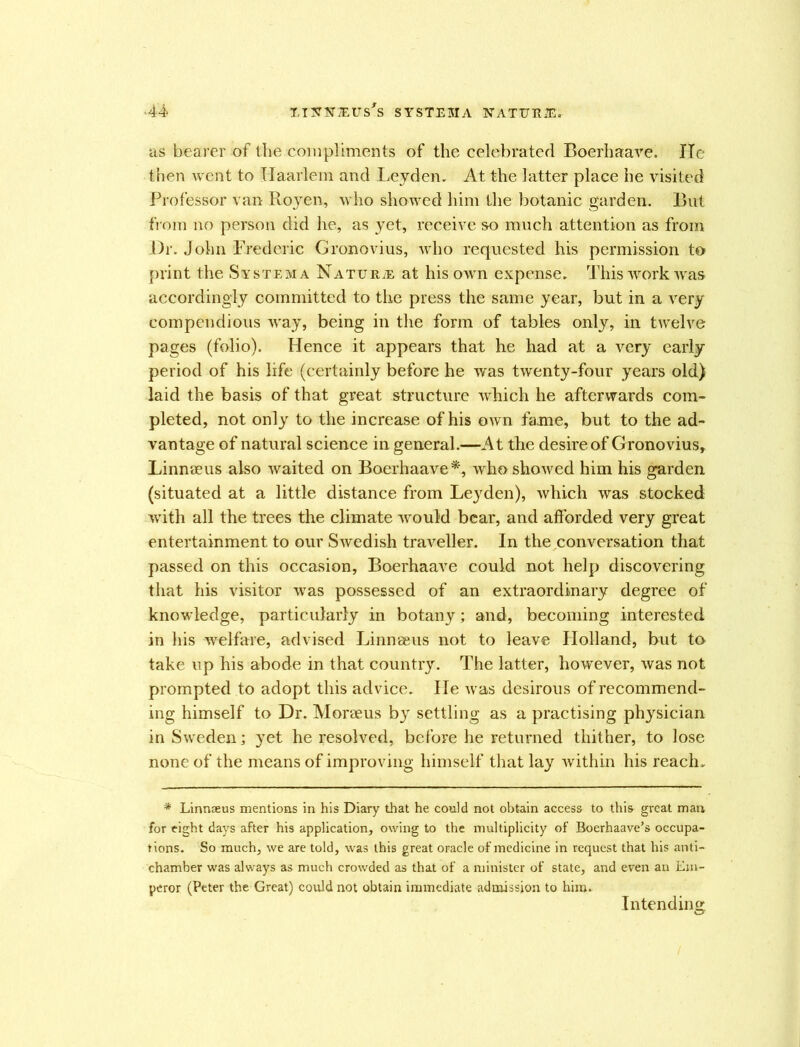 as bearer of the compliments of the celebrated Boerhaave. He then went to Haarlem and Leyden, At the latter place he visited Professor van Royen, who showed him the botanic garden. But from no person did he, as yet, receive so much attention as from Dr. John Frederic Gronovius, who requested his permission to print the Systema Nature at his own expense. This work was accordingly committed to the press the same year, but in a very compendious way, being in the form of tables only, in twelve pages (folio). Plence it appears that he had at a very early period of his life (certainly before he was twenty-four years old) laid the basis of that great structure which he afterwards com- pleted, not only to the increase of his own fame, but to the ad- vantage of natural science in general.—At the desire of Gronovius, Linnaeus also waited on Boerhaave*, who showed him his garden (situated at a little distance from Leyden), which was stocked with all the trees the climate would bear, and afforded very great entertainment to our Swedish traveller. In the conversation that passed on this occasion, Boerhaave could not help discovering that his visitor was possessed of an extraordinary degree of knowledge, particularly in botany; and, becoming interested in his welfare, advised Linnseus not to leave Holland, but to take up his abode in that country. The latter, however, was not prompted to adopt this advice. He was desirous of recommend- ing himself to Dr. Moraeus by settling as a practising physician in Sweden; yet he resolved, before he returned thither, to lose none of the means of improving himself that lay within his reach, * Linnseus mentions in his Diary that he could not obtain access to this great man for eight days after his application, owing to the multiplicity of Boerhaave’s occupa- tions. So much, we are told, was this great oracle of medicine in request that his anti- chamber was always as much crowded as that of a minister of state, and even an Em- peror (Peter the Great) could not obtain immediate admission to him. Intending