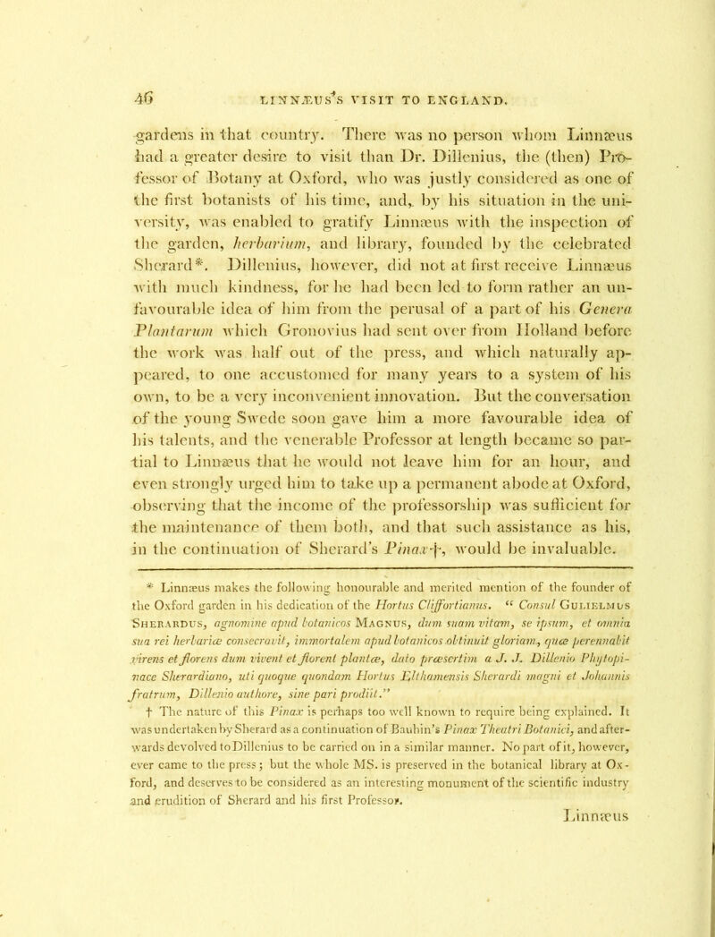 gardens in that country. There was no person whom Linnaeus had a greater desire to visit than Dr. Dillenius, the (then) Pro- fessor of Botany at Oxford, who was justly considered as one of the first botanists of his time, and,, by his situation in the uni- versity, was enabled to gratify Linnaeus with the inspection of the garden, herbarium, and library, founded by the celebrated Sherard*. Dillenius, however, did not at first receive Linnaeus with much kindness, for he had been led to form rather an un- favourable idea of him from the perusal of a part of his Genera Plant arum which Gronovius had sent over from Holland before the work was half out of the press, and which naturally ap- peared, to one accustomed for many years to a system of his own, to be a very inconvenient innovation. But the conversation of the young Swede soon gave him a more favourable idea of his talents, and the venerable Professor at length became so par- tial to Linnaeus that he would not leave him for an hour, and even strongly urged him to take up a permanent abode at Oxford, observing that the income of the professorship was sufficient for the maintenance of them both, and that such assistance as his, in the continuation of Sherard’s Pinasrf, would be invaluable. * Linnaeus makes the following honourable and merited mention of the founder of the Oxford garden in his dedication of the Hortus Cliff or tianus. “ Consul Gulielm us Sherardus, agnomine apud hotunlcos Magnus, dnm suam vitam, se Ip sum, et ovinia sua rei herlarice consecravit, immortalem apud lotanicos .obtinuit gloriam., quee perennabit inrens etfiorens dum vivent et Jlorenl plantce, dato preesertim a J. J. Dillenio Phytopi- vace Sherardiano, uti quoque quondam Plortus Jplthamensis Sherardi magni et Johannis J'ratrum, Dillenio authore, sine pari prodiit.” f The nature of this Pinax is perhaps too well known to require being explained. It was undertaken by Sherard as a continuation of Bauhin’s Pinax Theatri Botanici, and after- wards devolved toDillenius to be carried on in a similar manner. Nopart of it, however, ever came to the press; but the whole MS. is preserved in the botanical library at Ox- ford, and deserves to be considered as an interesting monument of the scientific industry and erudition of Sherard and his first Professor. Linneeus