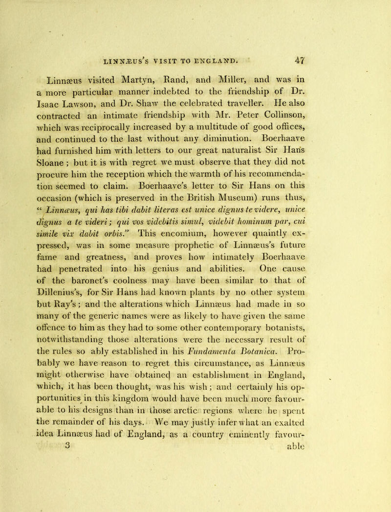 Linnaeus visited Martyn, Rand, and Miller, and was in a more particular manner indebted to the friendship of Dr. Isaac Lawson, and Dr. Shaw the celebrated traveller. He also contracted an intimate friendship with Mr. Peter Collinson, which was reciprocally increased by a multitude of good offices, and continued to the last without any diminution. Boerhaave had furnished him with letters to our great naturalist Sir Haris Sloane ; but it is with regret we must observe that they did not procure him the reception which the warmth of his recommenda- tion seemed to claim. Boerhaave’s letter to Sir Hans on this occasion (which is preserved in the British Museum) runs thus, “ Linnceus, qui has tibi clabit literas est unice dignus te videre, unice dignus atevideri; qui vos videbitis simul, videbit horninum par, cui simile vice dabit orbis” This encomium, however quaintly ex- pressed, was in some measure prophetic of Linnaeus’s future fame and greatness, and proves how intimately Boerhaave had penetrated into his genius and abilities. One cause of the baronet’s coolness may have been similar to that of Dillenius’s, for Sir Hans had known plants by no other system but Rays; and the alterations which Linnaeus had made in so many of the generic names were as likely to have given the same olfence to him as they had to some other contemporary botanists, notwithstanding those alterations were the necessary result of the rules so ably established in his Fundament a Botanica. Pro- bably we have reason to regret this circumstance, as Linnaeus might otherwise have obtainec} an establishment in England, which, it has been thought, was his wish; and certainly his op- portunities in this kingdom would have been much more favour- able to his designs than in those arctic regions where he spent the remainder of his days. We may justly infer what an exalted idea Linnaeus had of England, as a country eminently favour- 3 able