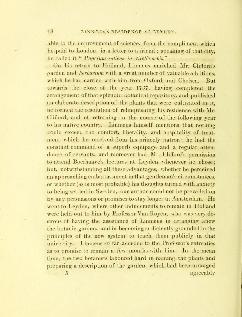 able to the improvement of science, from the compliment which he paid to London, in a letter to a friend ; speaking of that city, he called it “ Punctum saliens in vitello orbis.” On his return to Holland, Linnaeus enriched Mr. Clifford's garden and herbarium with a great number of valuable additions, which he had carried with him from Oxford and Chelsea. But towards the close of the year 1737, having completed the arrangement of that splendid botanical repository, and published an elaborate description of the plants that were cultivated in it, he formed the resolution of relinquishing his residence with Mr. Clifford, and of returning in the course of the following year to his native country. Linnaeus himself mentions that nothing could exceed the comfort, liberality, and hospitality of treat- ment which he received from his princely patron; he had the constant command of a superb equipage and a regular atten- dance of servants, and moreover had Mr. Clifford’s permission to attend Boerhaave’s lectures at Leyden whenever he chose; but, notwithstanding all these advantages, whether he perceived an approaching embarrassment in that gentleman's circumstances, or whether (as is most probable) his thoughts turned with anxiety to being settled in Sweden, our author could not be prevailed on by any persuasions or promises to stay longer at Amsterdam. He went to Leyden, Avhere other inducements to remain in Holland were held out to him by Professor Van Royen, who was very de- sirous of having the assistance of Linnaeus in arranging anew the botanic garden, and in becoming sufficiently grounded in the principles of the new system to teach them publicly in that university. Linnaeus so far acceded to the Professor’s entreaties as to promise to remain a few months with him. In the mean time, the two botanists laboured hard in naming the plants and preparing a description of the garden, which had been arranged 5 agreeably