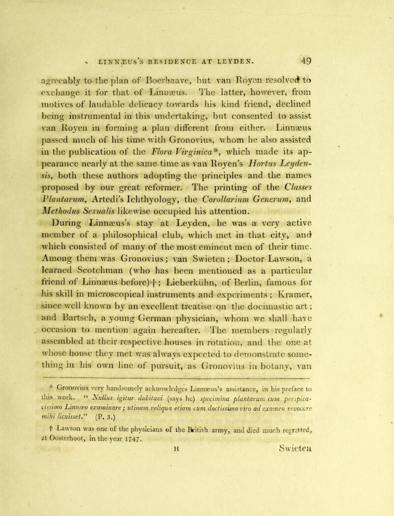 agreeably to the plan of Boerhaave, but van Royen resolved to exchange it for that of Linnaeus. The latter, however, from motives of laudable delicacy towards his kind friend, declined being instrumental in this undertaking, but consented to assist van Royen in forming a plan different from either. Linnaeus passed much of his time with Gronovius, whom he also assisted in the publication of the Flora Virginica*, which made its ap- pearance nearly at the same time as van Royen’s Hortus Leyden- sis, both these authors adopting the principles and the names proposed by our great reformer. The printing of the Classes Plantation, Artedi’s Ichthyology, the Corollarium Generum, and Methodus Sexualis likewise occupied his attention. During Linnaeus’s stay at Leyden, he was a very active member of a philosophical club, which met in that city, and which consisted of many of the most eminent men of their time. Among them was Gronovius; van Swieten; Doctor Lawson, a learned Scotchman (who has been mentioned as a particular friend of Linnaeus before)-f; Lieberkiihn, of Berlin, famous for his skill in microscopical instruments and experiments; Kramer, since well known by an excellent treatise on the docimastic art; and Bartsch, a young German physician, whom we shall have _ occasion to mention again hereafter. The members regularly assembled at their respective houses in rotation, and the one at whose house they met was always expected to demonstrate some- thing in his own line of pursuit, as Gronovius in botany, van * Gronovius very handsomely acknowledges Linnaeus’s assistance, in his preface to this work. “ Nullus igitur dubitavi (says he) specimina plantarum cum purspica- cissimo Linnceo examinare j utinam reliqua etiam cum doctissimo viro ad examen revocare mi hi licuisset.” (P. 3.) f Lawson was one of the physicians of the British army, and died much regretted, at Oosterhoot, in the year 1747. II Swieten