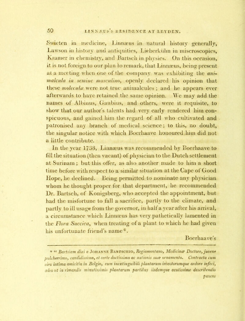 Swieten in medicine, Linnaeus in natural history generalljr, Lawson in history and antiquities, Lieberkiihn in miscroscopics, Kramer in chemistry, and Bartsch in physics. On this occasion, it is not foreign to our plan to remark, that Linnaeus, being present at a meeting when one of the company -was exhibiting the ani- malcula in semine masculino, openly declared his opinion that these molecular were not true animalcules ; and he appears ever afterwards to have retained the same opinion. We may add the names of Albinus, Gaubius, and others, were it requisite, to show that our authors talents had very early rendered him con- spicuous, and gained him the regard of all who cultivated and patronised any branch of medical science; to this, no doubt, the singular notice with which Boerhaave honoured him did not a little contribute. In the year 1738, Linnaeus was recommended by Boerhaave to fill the situation (then vacant) of physician to the Dutch settlement at Surinam ; but this offer, as also another made to him a short time before with respect to a similar situation at the Cape of Good Hope, he declined. Being permitted to nominate any physician whom he thought proper for that department, he recommended Dr. Bartsch, of Konigsberg, who accepted the appointment, but had the misfortune to fall a sacrifice, partly to the climate, and partly to ill usage from the governor, in half a year after his arrival, a circumstance which Linnaeus has very pathetically lamented in the Flora Suecica, when treating of a plant to which he had given his unfortunate friend’s name*. Boerhaave’s * “ Bartsiam dixi a Johanne Bartschio, Regiomontano, Medicines Doctore, juvene pulcherrimo, candid issi?noy et certe doctissimo ac nationis sues ornamento. Contracta cum viro intima amicitia in Belgio, eum inextinguibili plantarum insectorumque ardore infeci, adeo ut in rimandis minutissimis plantarum partibus iisdemque acutissime describendis paucos