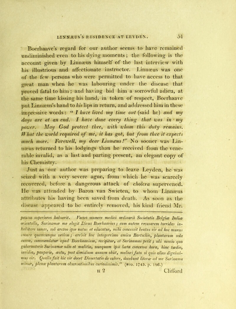 Boerhaave’s regard for our author seems to have remained undiminished even to his dying moments; the following is the account given by Linnaeus himself of the last interview with his illustrious and affectionate instructor. Linnaeus was one of the few persons who were permitted to have access to that great man when he was labouring under the disease that proved fatal to him; and having bid him a sorrowful adieu, at the same time kissing his hand, in token of respect, Boerhaave put Linnaeus's hand to his lips in return, and addressed him in these impressive words: “ I have lived my time out (said he) and my days are at an end. I have done every thing that was in my power. May God protect thee, with whom this duty remains. What the world required of me, it has got, but from thee it expects much more. Farewell, my dear Linnreus !” No sooner was Lin- naeus returned to his lodgings than he received from the vene- rable invalid, as a last and parting present, an elegant copy of his Chemistry. Just as our author was preparing to leave Leyden, he was seized with a very severe ague, from which he was scarcely recovered, before a dangerous attack of cholera supervened. He was attended by Baron van Swieten, to whom Linnaeus attributes his having been saved from death. As soon as the disease appeared to be entirely removed, his kind friend Mr. paucos. super lores haluerit. Vacuo munere medici ordinarii Societatis Belgice Indice or lent alls, Surinamce me elegit Divus Boerhaavius ; cum. a at eon recusarcm torridas in- habilare zonas, sub arctoo ipse natus et educatus, mihi concessit beatus vir ad hoc munus vneare quemcunqve veilem ; ■ arrisit hoc integerrimo amico Bartschio, plantarum sola causa, commendatur apvd Boerhaavium, recipitur, et Surinamas petit; uli ncscio quo gubernatoris Surinamce odio et malitia, nunquam ipsi Iceta concessa hora, hinc tcedio, invidia, pauperie, cestu, post dimidium annum obiit, meliori fato si quis alius dignissi- mus vir. Qualis fuit hie vir docet Dissertatio de calore, docebunt literce ad me Surinama misscp, plence plantan/m observationibus cunosissimis.” (8vo. 1745. p. 186.) ii 2 Clifford