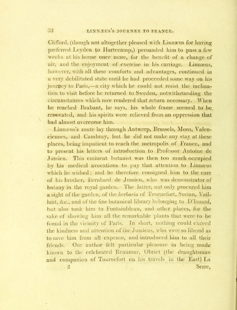 Clifford, (though not altogether pleased with Linnaeus for having preferred Leyden to Ilartecarap,) persuaded him to pass a few weeks at his house once more, for the benefit of a change of air, and the enjoyment of exercise in his carriage. Linnaeus, however, with all these comforts and advantages, continued in a very debilitated state until he had proceeded some way on his journey to Paris,—a city which he could not resist the inclina- tion to visit before he returned to Sweden, notwithstanding the circumstances which now rendered that return necessary. When he reached Brabant, he says, his whole frame seemed to be, renovated, and his spirits were relieved from an oppression that had almost overcome him. Linnaeus’s route lay through Antwerp, Brussels, Mons, Valen- ciennes, and Cambray, but he did not make any stay at these places, being impatient to reach the metropolis of France, and to present his letters of introduction to Professor Antoine de Jussieu. This eminent botanist was then too much occupied by his medical avocations to pay that attention to Linnaeus which he wished; and he therefore consigned him to the care of his brother, Bernhard de Jussieu, who was demonstrator of botany in the royal garden. The latter, not only procured him a sight of the garden, of the herbaria of Tournefort, Surian, Var- iant, Sec., and of the fine botanical library belonging to DTsnard, but also took him to Fontainbleau, and other places, for the sake of showing him all the remarkable plants that were to be found in the vicinity of Paris. In short, nothing could exceed the kindness and attention of the Jussieus, who were so liberal as to save him from all expense, and introduced him to all their friends. Our author felt particular pleasure in being made known to the celebrated Reaumur, Obriet (the draughtsman and companion of Tournefort on his travels in the East) La 2 Serre,