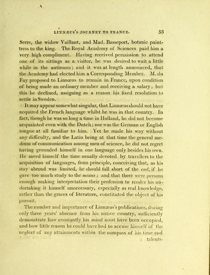 Serre, the widow Vaillant, and Mad. Basseport, botanic paint- tress to the king. The Royal Academy of Sciences paid him a very high compliment. Having received permission to attend one of its sittings as a visitor, he was desired to wait a little while in the antiroom; and it was at length announced, that the Academy had elected him a Corresponding Member. M. du Fay proposed to Linnaeus to remain in France, upon condition of being made an ordinary member and receiving a salary; but this lie declined, assigning as a reason his fixed resolution to settle in Sweden. It may appear somewhat singular, that Linnaeus should not have acquired the French language whilst he was in that country. In fact, though he was so long a time in Holland, he did not become acquainted even with the Dutch; nor was the German or English tongue at all familiar to him. Yet he made his way without any difficulty, and the Latin being at that time the general me- dium of communication among men of science, he did not regret having grounded himself in one language only besides his own. He saved himself the time usually devoted by travellers to the acquisition of languages, from principle, conceiving that, as his stay abroad was limited, he should fall short of the end, if he gave too much study to the means ; and that there were persons enough making interpretation their profession to render his un- dertaking it himself unnecessary, especially as real knowledge, rather than the graces of literature, constituted the object of his pursuit. The number and importance of Linnaeus’s publications, during only three years’ absence from his native country, sufficiently demonstrate how constantly his mind must have been occupied, and how little reason he could have had to accuse himself of the neglect of any attainments within the compass of his time and talents-