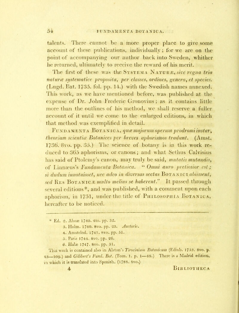talents. There cannot be a more proper place to give some account of these publications, individually; for we are on the point of accompanying our author back into Sweden, whither he returned, ultimately to receive the reward of his merit. The first of these was the System a Nature, sivc regna tria naturce systematice proposita, per classes, onlines, genera, et species. (Lugd. Bat. 1735. fol. pp. 14.) with the Swedish names annexed. This work, as we have mentioned before, was published at the expense of Dr. John Frederic Gronovius ; as it contains little more than the outlines of his method, we shall reserve a fuller account of it until we come to the enlarged editions, in which that method was exemplified in detail. Fundament a Bor a nig a, qua major urn operum prodr omi instar, theoriam scientice Botunices per breves aphorismos tradunt. (Amst. 1736’. 8vo. pp. 35.) The science of botany is in this work re- duced to 36’5 aphorisms, or canons; and what Sethus Calvisius has said of Ptolemy’s canon, may truly be said, nmtatis mutandis, of Linnaeus’s Fundamenta Botanica. “ Omni auro pretiosior est; si dudum innotuisset, nec adeo in diversas sectas Botanic 1 abiissent, sed Res BotaniCve multo melius se haberent.” It passed through several editions*, and was published, with a comment upon each aphorism, in 1751, under the title of Philosopiiia Botanica, hereafter to be noticed. * Ed. 2. Aboae 1740. 4to. pp. 32. 3. Holm. 1740. 8vo. pp. 23. Auctoris. 4. Amstelod. 1741. 6vo. pp. 51. 5. Paris 1744. 8vo. pp. 26. 6. Halse 1747. 8vo. pp. 31. This work is contained also in Alston’s Tirocinium Botanicum (Edinb. 1753. 8vo. p. 93 109.) and Gililert’s Fund. Bot. (Tom. 1. p. 1—48.) There is a Madrid edition, in which it is translated into Spanish. (1788. 8vo.) 4 Bibliotheca