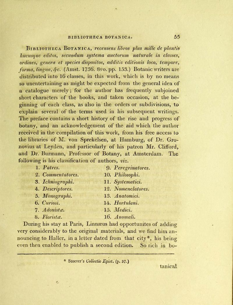 Bibliotheca Botanica, recensens libros plus mille de plant is hucusque editos, secundum systema auctorum natu.rale in classes, ordines, genera et species dispositos, additis editionis loco, tempore, forma, lingua, SfC. (Amst. 1736. 8vo. pp. 153.) Botanic writers are distributed into 16 classes, in this work, which is by no means so unentertaining as might be expected from the general idea of a catalogue merely; for the author has frequently subjoined short characters of the books, and taken occasion, at the be- ginning of each class, as also in the orders or subdivisions, to explain several of the terms used in his subsequent writings. The preface contains a short history of the rise and progress of botany, and an acknowledgement of the aid which the author received in the compilation of this work, from his free access to the libraries of M. von Sprekelsen, at Hamburg, of Dr. Gro- novius at Leyden, and particularly of his patron Mr. Clifford, and Dr. Burmann, Professor of Botany, at Amsterdam. The following is his classification of authors, viz. 1. Fat res. 2. Comment at ores. 3. Ichniograplii. 4. Descriptors. 5. Monographi. 6. Curiosi. 7- Adonistce. 8. Floristce. 9- Feregrinatores. 10. Fliilosoplii. 11. Systematici. 12. Nomenclatores. 13. Anatomici. 14. Hortulani. 15. Medici. 16. Anomali. During his stay at Paris, Linnaeus had opportunites of adding very considerably to the original materials, and we find him an- nouncing to Haller, in a letter dated from that city *, his being even then enabled to publish a second edition. So rich in bo- * Stoeyer’s Colleciio Epist. (p. 37.) tanical