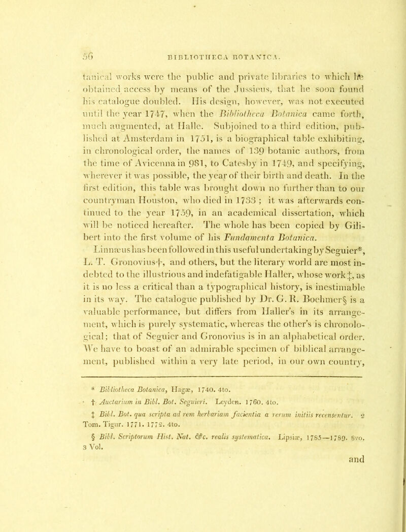 fanical works were the public and private libraries to which hfc obtained access by means of the Jussieus, that he soon found his catalogue doubled. His design, however, was not executed until the year 1747, when the Bib/lothcca Botanica came forth, much augmented, at Halle. Subjoined to a third edition, pub- lished at Amsterdam in 1751, is a biographical table exhibiting, in chronological order, the names of 139 botanic authors, from the time of Avicenna in 981, to Catesby in 1749, and specifying, wherever it was possible, the year of their birth and death. In the first edition, this table was brought down no further than to our countryman Houston, who died in 1733 ; it was afterwards con- tinued to the year 1759, in an academical dissertation, which will be noticed hereafter. The whole has been copied by Gili- bert into the first volume of his Fundament a Botaiuca. Linnaeus has been followed in this useful undertaking by Seguier*', L. T. Gronovius-f*, and others, but the literary world are most in- debted to the illustrious and indefatigable Haller, whose work;]:, as it is no less a critical than a typographical history, is inestimable in its way. The catalogue published by Dr. G. R. Boehmer§ is a valuable performance, but differs from Hallers in its arrange- ment, which is purely systematic, whereas the other’s is chronolo- gical; that of Seguier and Gronovius is in an alphabetical order. We have to boast of an admirable specimen of biblical arrange- ment, published within a very late period, in our own country, * Bibliotheca Botanica, Hagae, 1740. 4to. t Auctarium in Bill. Bot. Seguieri. Leyden. 1 760. 4to. t Bill. Bot. qua scripta ad rem herbariam facientia a rerum initiis recenscntur. 2 Tom. Tigur. 1771. 1772. 4to. § Bibl. Scriptorum Hist. Nat. &c. realis systematica. Lipsiae, 1785—1789- 8vo. 3 Voh and