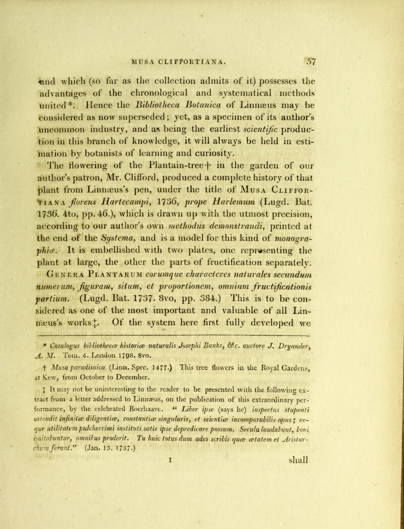 <and which (so far as the collection admits of it) possesses the advantages of the chronological and systematical methods united*.. Hence the Bibliotheca Botanica of Linnaeus may be considered as now superseded; yet, as a specimen of its authors uncommon industry, and as being the earliest scientific produc- tion in this branch of knowledge, it will always be held in esti- mation by botanists of learning and curiosity. The dowering of the Plantain-tree-f* in the garden of our authors patron, Mr. Clifford, produced a complete history of that plant from Linnaeus's pen, under the title of Musa Cliffor- tiana jiorens Hartecampi, 1736, prope Harlemum (Lugd. Bat. 1736. 4to, pp. 46.), which is drawn up with the utmost precision, according to our author’s own methodus demonstrandi, printed at the end of the Systema, and is a model for this kind of monogra- phice. It is embellished with two plates, one representing the plant at large, the other the parts of fructification separately. Genera Plantaeum corumque characteres naturales secundum numerum, ft guv am, situm, et proportionem, omnium fruc tijica ti on is partium. (Lugd. Bat. 1737. 8vo, pp. 384.) This is to be con- sidered as one of the most important and valuable of all Lin- naeus’s works.];. Of the system here first fully developed we * Caialogus bibliothecee histories naturalis Josephi Banks, &c. auctore J. Dry under, A. M. Tom. 4. London 1798. 8vo. + Musa paradisaica (Linn. Spec. 1477*) This tree flowers in the Royal Gardens,, at Kew, from October to December. J It may not be uninteresting to the reader to be presented with the following ex- tract from a letter addressed to Linnseus, on the publication of this extraordinary per- formance, by the celebrated Boerhaave. “ Liber ipse (says he) inspectus stupenti ostendit infinites diligenties, constantics singular is, et scienties incomparabilis opus ; ve- que utilitatem pidcherrimi institnli satis ipse depredicare possum. Seculalaudabunt, bovi imitabuntur, omnibus prodent. Tu huic totus dim ades scribis ques estatem et Aristar- chumferant.” (Jan. 13. 1737.) I shall