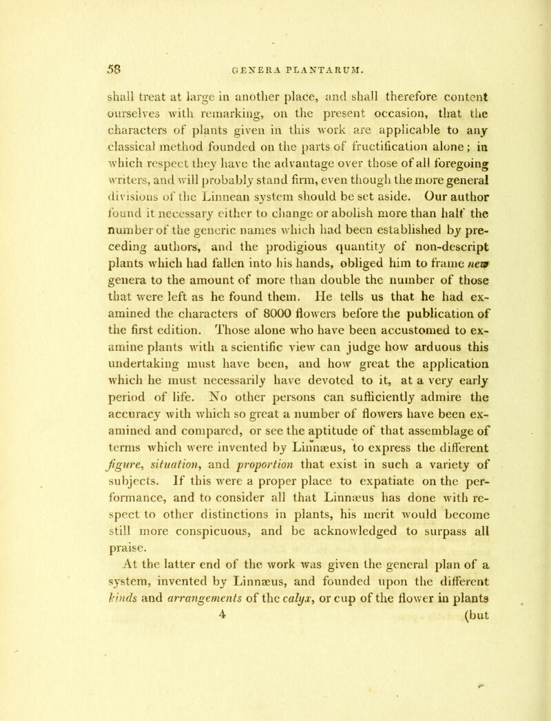 shall treat at large in another place, and shall therefore content ourselves with remarking, on the present occasion, that the characters of plants given in this work are applicable to any classical method founded on the parts of fructification alone; in which respect they have the advantage over those of all foregoing writers, and will probably stand firm, even though the more general divisions of the Linnean system should be set aside. Our author found it necessary either to change or abolish more than half the number of the generic names which had been established by pre- ceding authors, and the prodigious quantit}' of non-descript plants which had fallen into bis hands, obliged him to frame new genera to the amount of more than double the number of those that were left as he found them. He tells us that he had ex- amined the characters of 8000 flowers before the publication of the first edition. Those alone who have been accustomed to ex- amine plants with a scientific view can judge how arduous this undertaking must have been, and how great the application which he must necessarily have devoted to it, at a very early period of life. No other persons can sufficiently admire the accuracy with which so great a number of flowers have been ex- amined and compared, or see the aptitude of that assemblage of terms which were invented by Linnaeus, to express the different figure, situation, and proportion that exist in such a variety of subjects. If this were a proper place to expatiate on the per- formance, and to consider all that Linnaeus has done with re- spect to other distinctions in plants, his merit would become still more conspicuous, and be acknowledged to surpass all praise. At the latter end of the work was given the general plan of a system, invented by Linnaeus, and founded upon the different kinds and arrangements of the calyx, or cup of the flower in plants 4 (but