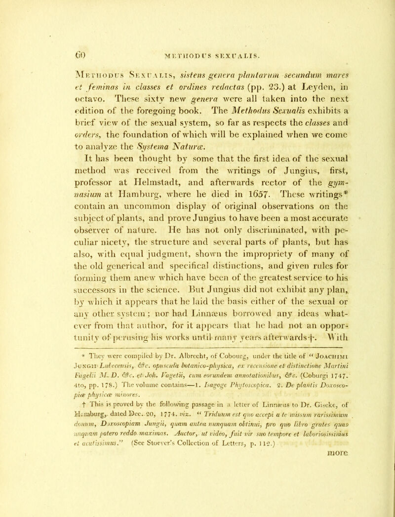 M e t ii o d u s Se x r v lis, sistens genera plan tar inn secundum mares et feminas in classes et onlines redactas (pp. 23.) at Leyden, in octavo. These sixty new genera were all taken into the next edition of the foregoing book. The Methodus Sexualis exhibits a brief view of the sexual system, so far as respects the classes and orders, the foundation of which will be explained when we come to analyze the Sy sterna Natures. It has been thought by some that the first idea of the sexual method was received from the writings of Jungius, first, professor at Helmstadt, and afterwards rector of the gym- nasium at Hamburg, where he died in 1657- These writings* contain an uncommon display of original observations on the subject of plants, and prove Jungius to have been a most accurate observer of nature. He has not only discriminated, with pe- culiar nicety, the structure and several parts of plants, but has also, with equal judgment, shown the impropriety of many of the old generical and speeifical distinctions, and given rules for forming them anew which have been of the greatest service to his successors in the science. But Jungius did not exhibit any plan, by which it appears that he laid the basis either of the sexual or any other, system; nor had Linnceus borrowed any ideas what- ever from that author, for it appears that he had not an oppor- tunity of perusing his works until' many years afterwards-j-. W ith * They were compiled by Dr. Albrecht, of Cobourg, under the title of “ Joachimi J-UNGtrLubecetisisy Me. opuscul'a botanico-physica, ex recensione et distinction Martini Fugelii M~D. Me. et Job. Fagetii, cum eorundem annotationibus, Me. (Coburgi 1747. 4to, pp. 179.) The volume contains—1. Isagoge Pkyloscopica. 2. De plantis Doxosco- pice physicce minores. f This is proved by the following passage in a letter of Linneeus to Dr. Giseke, of Hamburg,, dated Dec. 20, 1774. mz. “ Triduum est quo accepi a te missum rarissimum donum, Doxoscopiam Jungii, quam antea menquam obtinui, pro quo libro grates qms> unquam potero reddo maximas. Auctor, ut video> fait vvr suo tempore et laloriosissimus et acutisshnus.” (See Stoeyer’s Collection of Letters, p. 112.) more