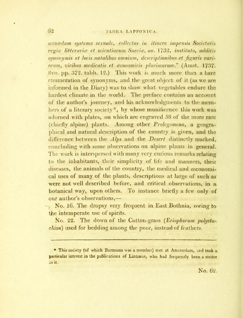 secundum systema sexuale, collcctas in itinere impensis Societatis regia: Utterance et scientiarum Suecice, an. 1732, institute), udditis synonymis et locis natalibus omnium, descriptionibus et Jiguris vari- orum, viribus medicatis et ceconomicis plurimarum!3 (Arnst. 1737. 8vo. pp. 372. tabb. 12.) This work is much more, than a bare enumeration of synonyms, and the great object of it (as we are informed in the Diary) was to show what vegetables endure the hardest climate in the world. The preface contains an account of the author's journe3r, and his acknowledgments to the mem- bers of a literary society*, by whose munificence this work was adorned with plates, on which are engraved 58 of the more rare (chiefly alpine) plants. Among other Prolegomena, a geogra- phical and natural description of the country is given, and the difference between the Alps and the Desert distinctly marked, concluding with some observations on alpine plants in general. The work is interspersed with many very curious remarks relating to the inhabitants, their simplicity of life and manners, their diseases, the animals of the country, the medical and oeconomi- cal uses of many of the plants, descriptions at large of such as were not well described before, and critical observations, in a botanical way, upon others. To instance briefly a few only of our author’s observations,— No. 16. The dropsy very frequent in East Bothnia, owing to the intemperate use of spirits. No. 22. The down of the Cotton-grass (Eriophorum polysta- chion) used for bedding among the poor, instead of feathers. * This society (of which Burmann was a member) met at Amsterdam, and took a particular interest in the publications of Linnaeus, who had frequently been a visitor in it. No. 62.