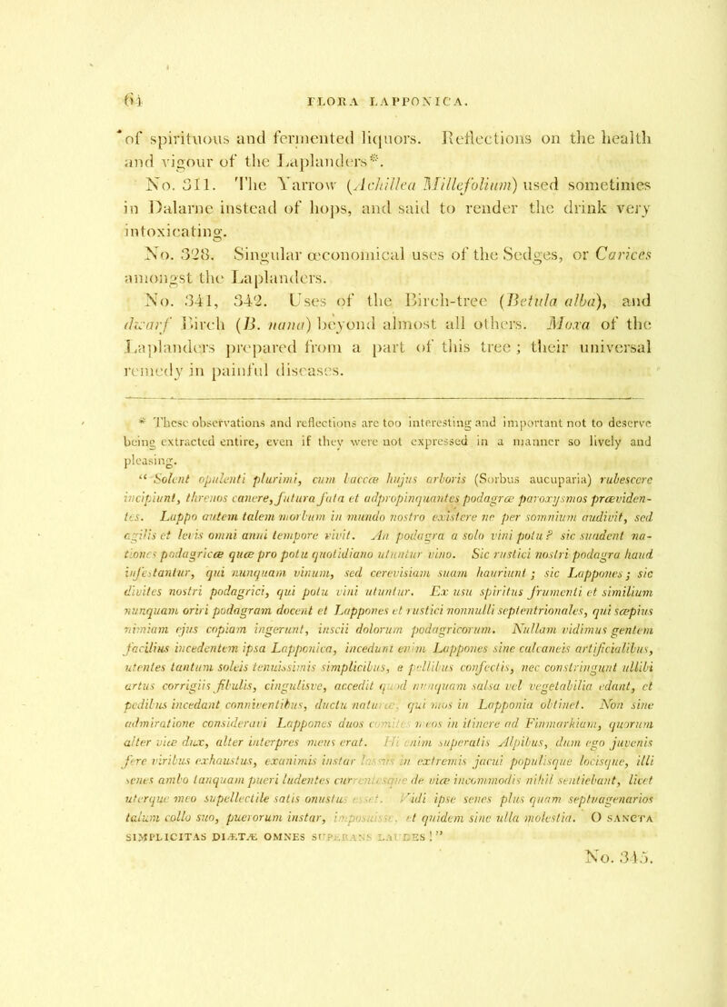 “of spirituous and fermented liquors. Reflections on the health and vigour of the Laplanders*. No. 311. The Yarrow (Achillea Millefolium) used sometimes in Dalarne instead of hops, and said to render the drink very intoxicating. No. 328. Singular (economical uses of the Sedges, or Carices amongst the Laplanders. No. 341, 342. Uses of the Birch-tree (B etui a alba), and dii-arf Birch (B. uana) beyond almost all others. Moxa of the Laplanders prepared from a part of this tree ; their universal remedy in painful diseases. * These observations and reflections are too interesting and important not to deserve being extracted entire, even if they were not expressed in a manner so lively and pleasing. “ Solent opulenti plurimi, cum baccce hujus arboris (Sorbus aucuparia) rubesccre incipiunt, threnos caneresfutura fata et udpropinquantes podagra? paroxysmos preeviden- tcs. Lappo autem talem morbum in inundo nostro exislere nc per somnium audivit, sed cgilis et lei is omni aim i tempore vivit. yin podagra a solo vini potu? sic suadent na- tiones podagricce quee pro potu quotidiano ufuntur vino. Sic rustici noslri podagra kaud iufestantur, qui nunquam vinum, sed cerevisiam suani hauriunl; sic Lappones; sic diviles nostri podagrici, qui potu vini utuntur. Ex usu spiritus frumenli et similium nunquam oriri podagram docent et Lappones et rustici nonnulli sepientrionales, qui scepius nimiam ejus copiam ingerunt, inscii dolorum podagricorum. Nullam vidimus gentem J'acilius incedentem ipsa Lapponica, incedunt evim Lappones sine culcaneis artificiaUlus, utentes tan turn soleis tenuissimis simplicibus, e pellilus covfectis, nec constringunt ullibi artus corrigiis fibulis, cingulisve, accedit quod nunquam salsa vel vegetabilia edant, et pedibus incedant conniventibus, ductu natui a: qui ruus in Lapponia obtrnet. Non sine admiratione consideravi Lappones duos com!t: meos in itinere ad Finmarkiani, quorum alter vice dux, alter interpres mens erat. Hi culm superatis Alpibus, dum ego juyenis fere viribus exhaustus, exanimis instar lasers in extremis jacui populisque locisque, illi senes ambo lanquam pueri ludentes current/ sente de vice incormriodis nihil sentiebant, licet uterque meo supellectile satis onustu asset. Vidi ipse senes plus quam septuagenarios talum collo suo, puerorum instar, ; et quidem sine ulla molestia. O sancta S1MPL1CITAS DIAiTAE OMNES SUP.-.RANS LAT'DES No. 345.