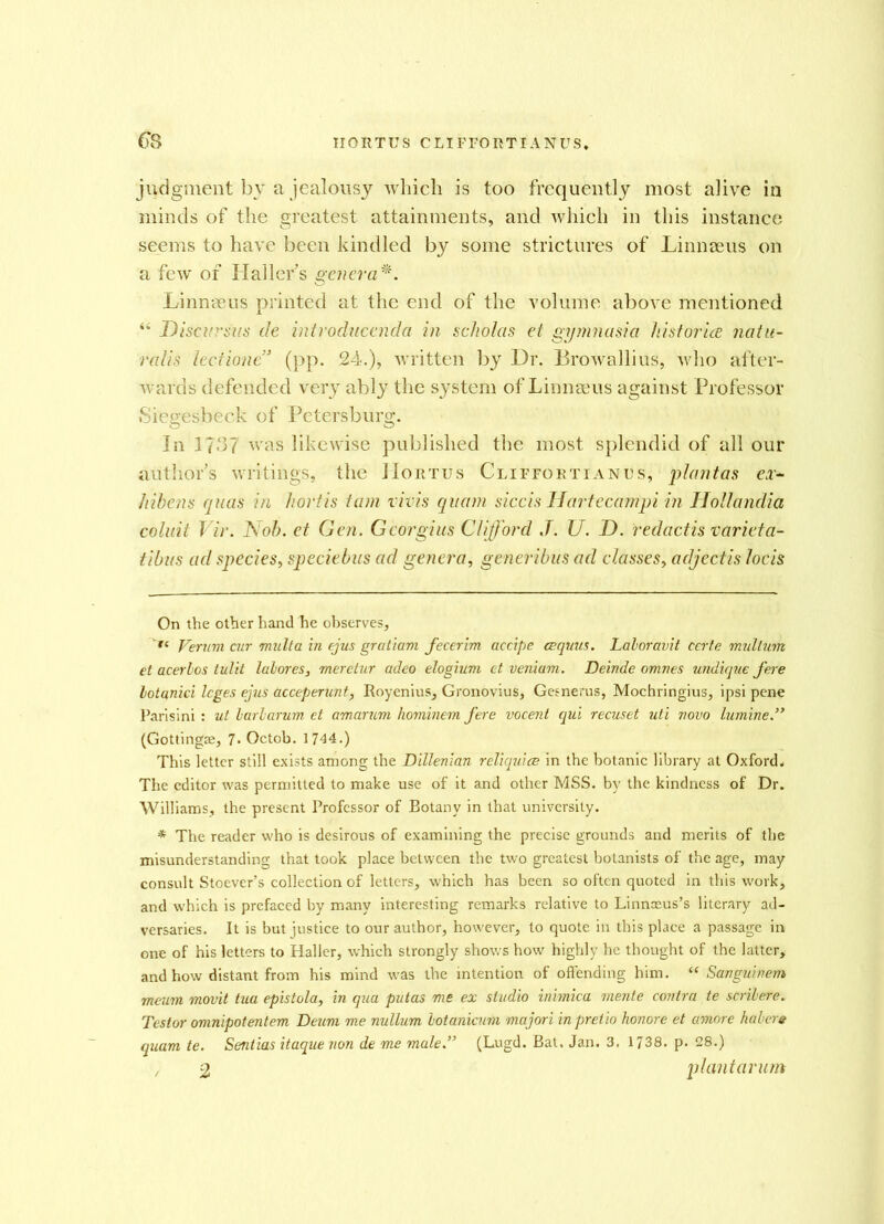 6*8 IIORTUS CLIFFORTIANUS, judgment bv a jealousy which is too frequently most alive in minds of the greatest attainments, and which in this instance seems to have been kindled by some strictures of Linnaeus on a few of Hallers genera*. Linnaeus printed at the end of the volume above mentioned “ Disci'sits de introducenda in scholas et gymnasia historia natu- ralis lectionc3 (pp. 24.), written by Dr. Browallius, who after- wards defended very ably the system of Linnaeus against Professor Siegesbeck of Petersburg. In l?.c37 was likewise published the most splendid of all our author’s writings, the IIortus Cliffortianus, plant as ex- hibens quas in hortis tain vivis qitam siccis Hartecampi in Hollandia coluit Vir. Nob. et Gen. Georgius Clifford J. U. D. redact is varicta- tibus ad species, speciebus ad genera, generibus ad classes, adjectis lock On the other hand he observes, tl Verum air multa in ejus gratiam fecerim accipe cequus. Laloravit certe mullum et acerlos tulit labores, meretur adeo elogium et veniam. Deinde omnes undique fere lotanici leges ejus acceperunt, Royenius, Gronovius, Gesnerus, Mochringius, ipsi pene Parisini : ut larlarum et amarum hominem fere vocenl qui recuset uti novo lumine.,> (Gottingse, 7. Octob. 1744.) This letter still exists among the Dillenian reliquice in the botanic library at Oxford. The editor was permitted to make use of it and other MSS. by the kindness of Dr. Williams, the present Professor of Botany in that university. * The reader who is desirous of examining the precise grounds and merits of the misunderstanding that took place between the two greatest botanists of the age, may consult Stoever’s collection of letters, which has been so often quoted in this work, and which is prefaced by many interesting remarks relative to Linnoeus’s literary ad- versaries. It is but justice to our author, however, to quote in this place a passage in one of his letters to Haller, which strongly shows how highly he thought of the latter, and how distant from his mind was the intention of offending him. “ Sauguinem maim movit tua epistola, in qua putas me ex studio inimica mente contra te scrilere. Testor omnipotentem Deum me nullum lotaniaim majori in pretio honore et amove habere quam te. Sentias itaque non de me male ” (Lugd. Bat. Jan. 3. 1738. p. 28.) , 2 plant arum