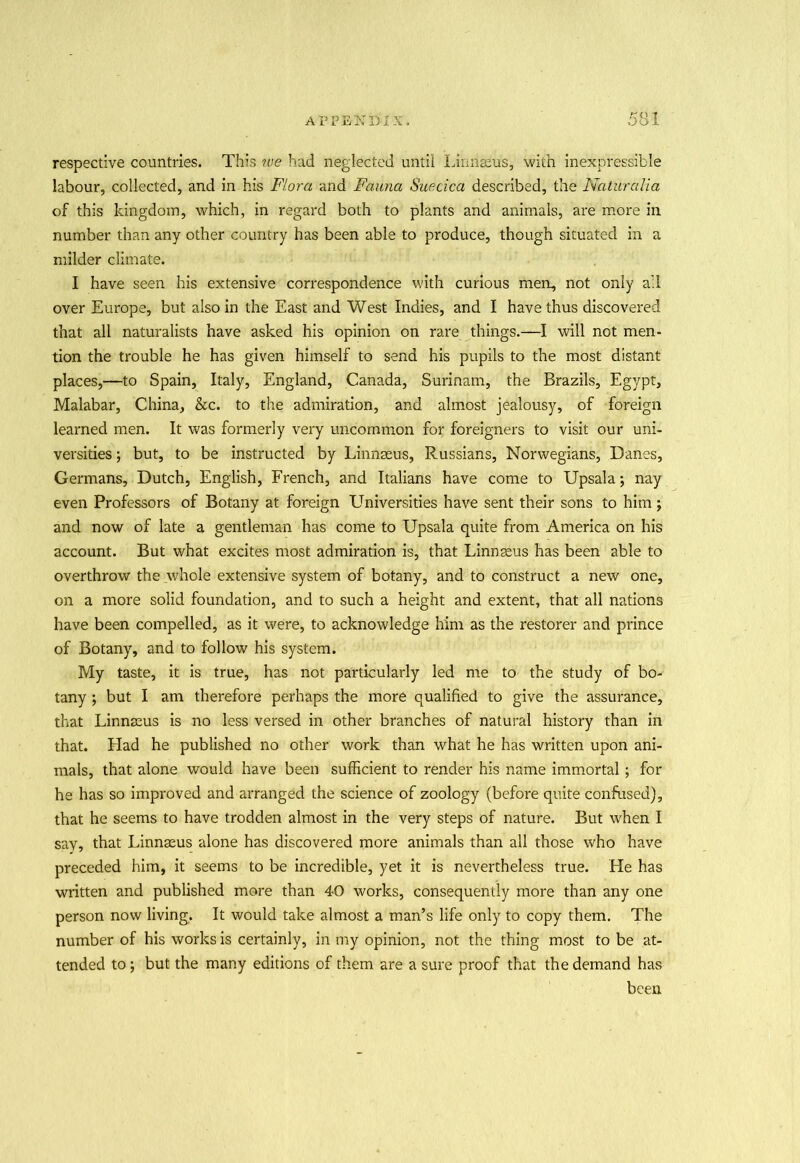 respective countries. This ?ue had neglected until Linnaeus, with inexpressible labour, collected, and in his Flora and Fauna Suecica described, the Naturalia of this kingdom, which, in regard both to plants and animals, are more in number than any other country has been able to produce, though situated in a milder climate. I have seen his extensive correspondence with curious men, not only ail over Europe, but also in the East and West Indies, and I have thus discovered that all naturalists have asked his opinion on rare things.—I will not men- tion the trouble he has given himself to send his pupils to the most distant places,—to Spain, Italy, England, Canada, Surinam, the Brazils, Egypt, Malabar, China, See. to the admiration, and almost jealousy, of foreign learned men. It was formerly very uncommon for foreigners to visit our uni- versities ; but, to be instructed by Linnaeus, Russians, Norwegians, Danes, Germans, Dutch, English, French, and Italians have come to Upsala; nay even Professors of Botany at foreign Universities have sent their sons to him; and now of late a gentleman has come to Upsala quite from America on his account. But what excites most admiration is, that Linnaeus has been able to overthrow the whole extensive system of botany, and to construct a new one, on a more solid foundation, and to such a height and extent, that all nations have been compelled, as it were, to acknowledge him as the restorer and prince of Botany, and to follow his system. My taste, it is true, has not particularly led me to the study of bo- tany ; but I am therefore perhaps the more qualified to give the assurance, that Linnaeus is no less versed in other branches of natural history than in that. Had he published no other work than what he has written upon ani- mals, that alone would have been sufficient to render his name immortal; for he has so improved and arranged the science of zoology (before quite confused), that he seems to have trodden almost in the very steps of nature. But when I say, that Linnaeus alone has discovered more animals than all those who have preceded him, it seems to be incredible, yet it is nevertheless true. He has written and published more than 40 works, consequently more than any one person now living. It would take almost a man’s life only to copy them. The number of his works is certainly, in my opinion, not the thing most to be at- tended to; but the many editions of them are a sure proof that the demand has been