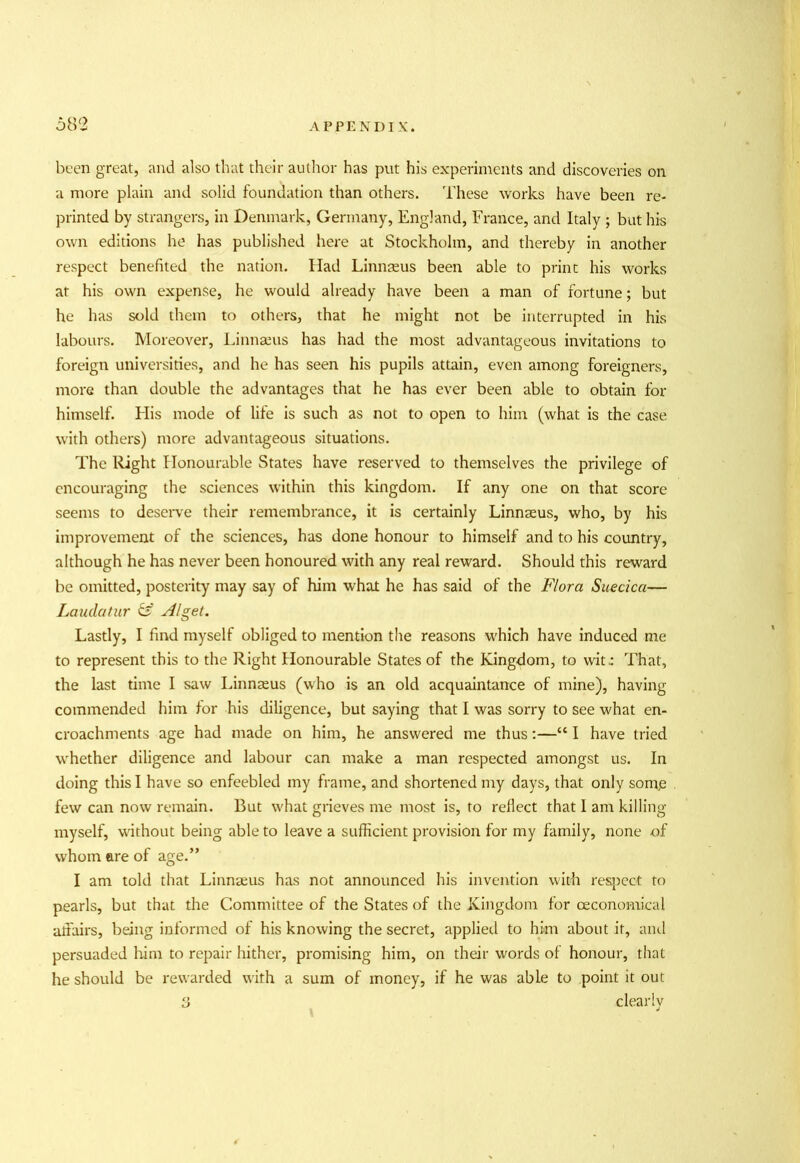 been great, and also that their author has put his experiments and discoveries on a more plain and solid foundation than others. These works have been re- printed by strangers, in Denmark, Germany, England, France, and Italy ; but his own editions he has published here at Stockholm, and thereby in another respect benefited the nation. Had Linnaeus been able to print his works at his own expense, he would already have been a man of fortune; but he has sold them to others, that he might not be interrupted in his labours. Moreover, Linnaeus has had the most advantageous invitations to foreign universities, and he has seen his pupils attain, even among foreigners, more than double the advantages that he has ever been able to obtain for himself. His mode of life is such as not to open to him (what is the case with others) more advantageous situations. The Right Honourable States have reserved to themselves the privilege of encouraging the sciences within this kingdom. If any one on that score seems to deserve their remembrance, it is certainly Linnaeus, who, by his improvement of the sciences, has done honour to himself and to his country, although he has never been honoured with any real reward. Should this reward be omitted, posterity may say of him what he has said of the Flora Suecica— Laudatur & Alget, Lastly, I find myself obliged to mention the reasons which have induced me to represent this to the Right Honourable States of the Kingdom, to wit: That, the last time I saw Linnaeus (who is an old acquaintance of mine), having commended him for his diligence, but saying that I was sorry to see what en- croachments age had made on him, he answered me thus:—“ I have tried whether diligence and labour can make a man respected amongst us. In doing this I have so enfeebled my frame, and shortened my days, that only somjs few can now remain. But what grieves me most is, to reflect that I am killing myself, without being able to leave a sufficient provision for my family, none of whom ere of age.” I am told that Linnaeus has not announced his invention with respect to pearls, but that the Committee of the States of the Kingdom for ceconomical affairs, being informed of his knowing the secret, applied to him about it, and persuaded him to repair hither, promising him, on their words of honour, that he should be rewarded with a sum of money, if he was able to point it out 3 clearly t J
