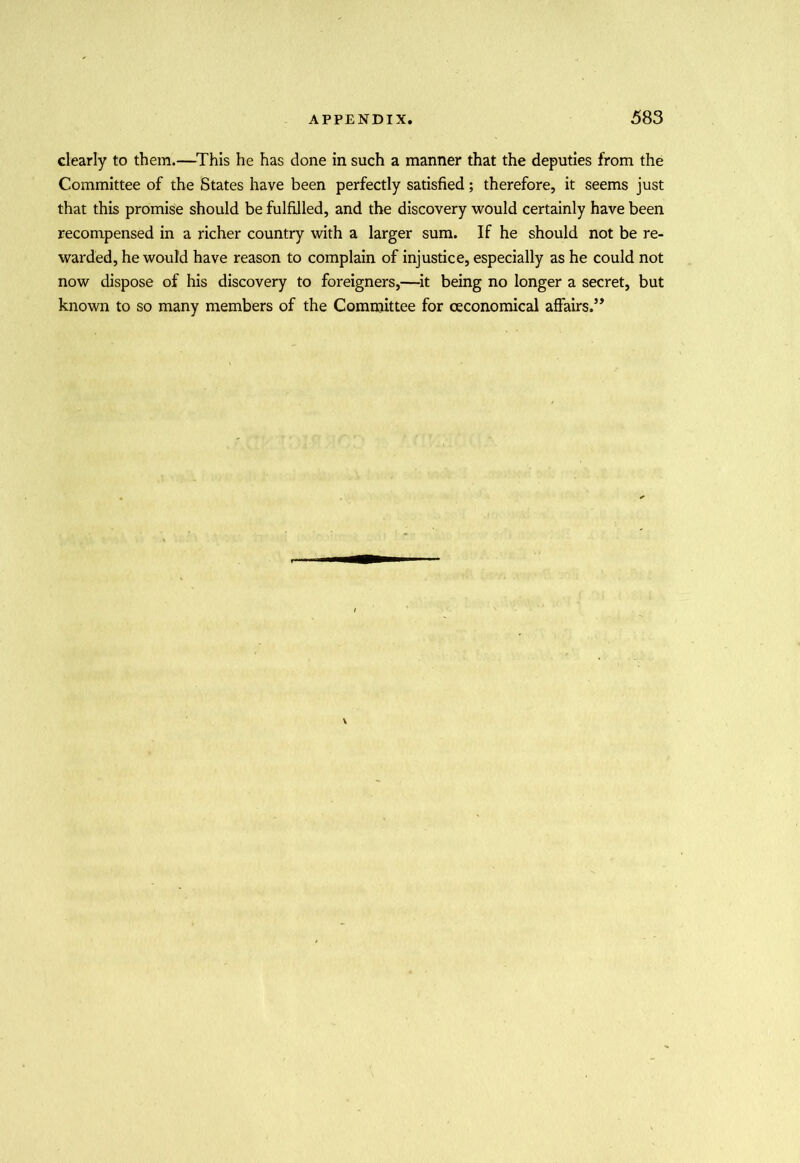 clearly to them.—This he has done in such a manner that the deputies from the Committee of the States have been perfectly satisfied; therefore, it seems just that this promise should be fulfilled, and the discovery would certainly have been recompensed in a richer country with a larger sum. If he should not be re- warded, he would have reason to complain of injustice, especially as he could not now dispose of his discovery to foreigners,—it being no longer a secret, but known to so many members of the Committee for ceconomical affairs.5*