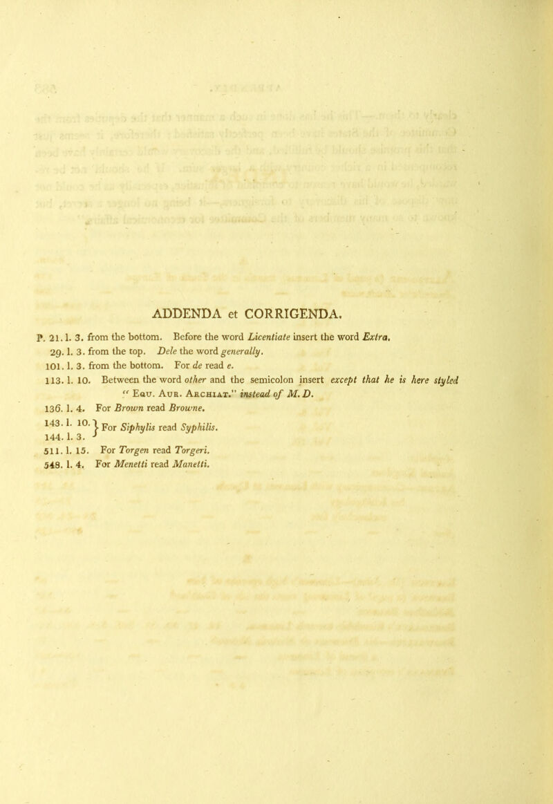 ADDENDA et CORRIGENDA, P. 21.1. 3. from the bottom. Before the word Licentiate insert the word Extra. 29.1. 3. from the top. Dele the word generally. 101.1. 3. from the bottom. For de read e. 113.1. 10. Between the word other and the semicolon insert except that he is here styled “ Eau. Aur. Archiat.” instead of M. D. 136. 1. 4. For Brown read Browne. 143.1. 10. \ por Biphylis read Syphilis. 144. 1. 3. J 511.1. 15. For Tor gen read Torgeri. 548. 1. 4. For Menetti read Manetti.