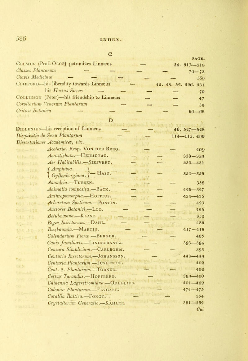 c Celsius (Prof. Olof) patrqntzes Linnaeus Classes Plantarum — — Clavis Medicines — — — Clifford—his liberality towards Linnaeus his Hortus Siccus — Colj.inson (Peter)—his friendship to Linnaeus Corollarium Generum Plantarum Critica Botanica — — PAGE. 34. 517—518 70—73 — 169 45. 48. 52. 526. 531 — 70 — 47 — 59 66—68 D Dillenius—his reception of Linnaeus Disquisitio de Sexu Plantarum — Dissertationes Academicce, viz. Acetaria. Resp. Von der Berg. Acrostichum.—Heiligtag. Aer Hqhitabilis.—Siefvert. f Amphibia. \ Gyllenborgiana. Anandria.—Tursen. — Animalia composita.—Back. — Anthropomorpha.—Hoppius. — Arboretum Sueticum.—Pontin. Auctores Botanici.—Loo. — Betula nana.—Klase. — Biges Insectorum.—Dahl. — Buxbaumia.—Martin. — Calendarium Florae.—Berger. Canis familiaris.—Lindecrantz. Censura Simplicium.—Carlbohm. Centuria Insectorum.—Johansson. Centuria Plantarum.—Juslenius. Cent. 2. Plantarum.—Torner. Cervus Tarandus.—Hoffberg. Chinensia Lagerstromiana.—0 dh elt u s . Colonies Plantarum.—Flygare. Corallia Baltica.—Fongt. . - Crystallorum Generatio.—Kahler. — Hast. 46. 527—528 114—115. 490 — 409' 358 — 359 430—431 354—355 — 358 426—327 434—435 — 423 — 425 — 352 — 485 417-418 — 405 393—394 — 393 448—449 — 402 — 402 399—400 401—402 474—475 354 361—362 Cui