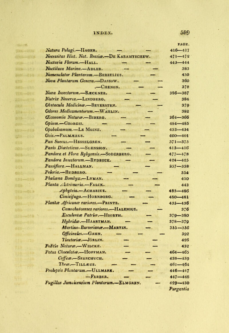 Naturu Pelagi.—IIager. — — Necessitas Hist. Nat. Rossice.—De Karamyschew. Ncctaria Florum.—Hale. — — Noctiluca Marina.—Adler. — Nomenclator Plantarum.—Berzelius. Nova Plantarum Genera.—-Dassow. — .—Chenon. — Noxa Insectorum.—Buckner. — Nutrix Noverca.—Lindberg. — Obstacula Medkince.—Beyersten. — Odores Medicamentorum.—Wahlin. (Economia Naturce.—Biberg. — — Opium.—Georgii. — — Opolalsamum.—Le Moine. — — Ovis.-~ Palm^erus. — — Pan Suecus.—Hesselgren. — — Panis Diceteticus.—Suensson. — Pandora et Flora Rylyensis.—SoDERBERO. — Pandora Insectorum.—Rydbeck. — Passiflora.—Hallman. — — Peloiia.—Rudberg. — — Phalcena Bomlyx.—Lyman. —— Planta Alstromeria.—Falck. — Aphyteia.—Acharius. — — Cimici/uga.—Hornborg. — Plantce Africance rariores.—Printz. — Camscha tcenses rariores.—Ha len i u £. Esailentce Patrice.—Hiorth. — Hy hr idee.—Haartman. — Martino- Burseriance.—Martin. — Officinales.—Gahn. — — Tinctorice.—Jorlin. —* Politia Naturce.—Wilcke. — Potus Chocolatce.—Hoffman. — — Coffiece.—Sparchlch. — — Thece.—Tillius. — — Prolepsis Plantarum.—Ullmark. — —Ferber. — — Pugilhs Jamukensium Plantarum.—Elmgren, PAGE. 416—417 471—472 443—444 383 430 360 378 386—387 384 379 382 364—366 484— 485 453—454 400—401 371—375 415—416 477—478 424—425 357—358 354 410 443 485— 486 480—481 435—436 376 379—380 378—379 355—356 392 426 432 464—465 438—4 39 461—464 446— 447 447— 448 4 29—430 Purgantia