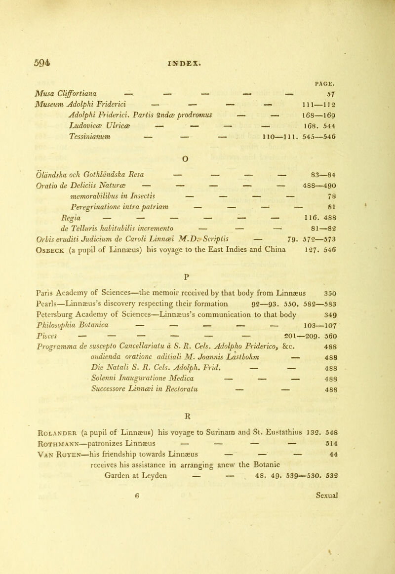 Musa Cliffortiana — — — Museum Adolphi Friderici — — Adolphi Friderici. Partis Qndce prodrotnus Ludovicce Ulrica — — Tessinianum — — PAGE. — 57 — 111—112 — 168—169 — 168. 544 110—111. 545—546 O Oldndska och Gothldndska Resa — — — — 83—84 Oratio de Deliciis Naturae — — — — — 488—490 memorabilibus in Insectis — — — — 78 Peregrinatione intra patriam — — —■ — 81 Regia — — — — — — 116. 488 de Telluris habit ubilis incremento — — —• 81—82 Orbis eruditi Judicium de Caroli Linncei M.D; Scriptis — 79. 572—573 Osbeck (a pupil of Linnaeus) his voyage to the East Indies and China 127. 546 P Paris Academy of Sciences—the memoir received by that body from Linnaeus 350 Pearls—Linnaeus’s discovery respecting their formation 92—93. 550. 582—583 Petersburg Academy of Sciences—Linnaeus’s communication to that body 349 Philosophia Botanica — — — — — 103—107 Pisces — — — — — — 201—209- 560 Programma de suscepto Cancellariatu a S. R. Cels. Adolpho Friderico, &c. 488 audienda oratione adiliali M. Joannis Lastbohm — 488 Die Natali S. R. Cels. Adolph. Frid. — — 488 Solenni Inauguratione Medica — — — 488 Successore Linncei in Rectoratu — — 488 R Rolander (a pupil of Linnaeus) his voyage to Surinam and St. Eustathius 132. 548 Rothmann—patronizes Linnaeus — — — — 514 Van Royen—his friendship towards Linnaeus — — — 44 receives his assistance in arranging anew the Botanic Garden at Leyden — — 48. 49. 539—530. 532 6 Sexual