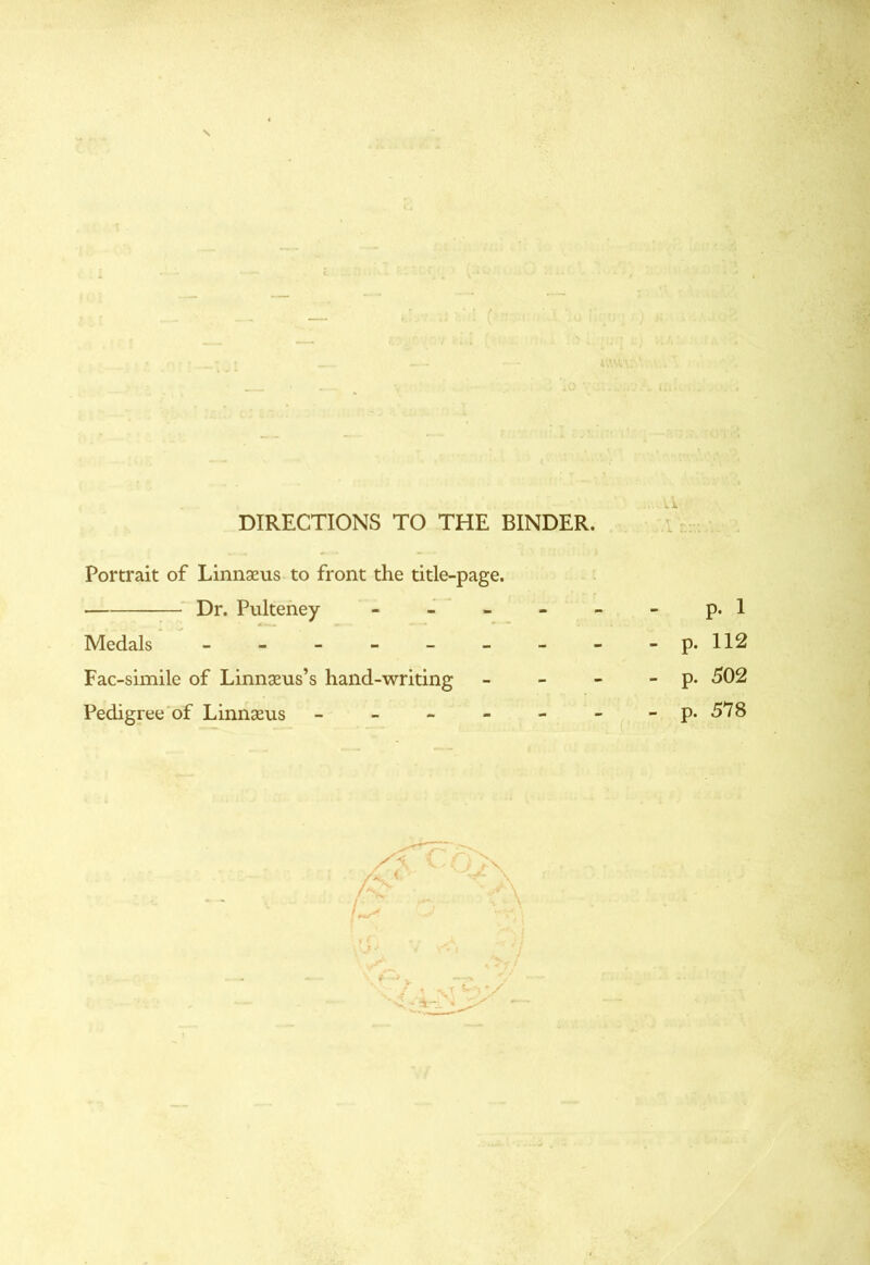 DIRECTIONS TO THE BINDER. Portrait of Linnaeus to front the title-page. Dr. Pulteney - Medals ------ Fac-simile of Linnaeus’s hand-writing Pedigree of Linnaeus - - p. 1 - p. 112 - p. 502 - p. 578