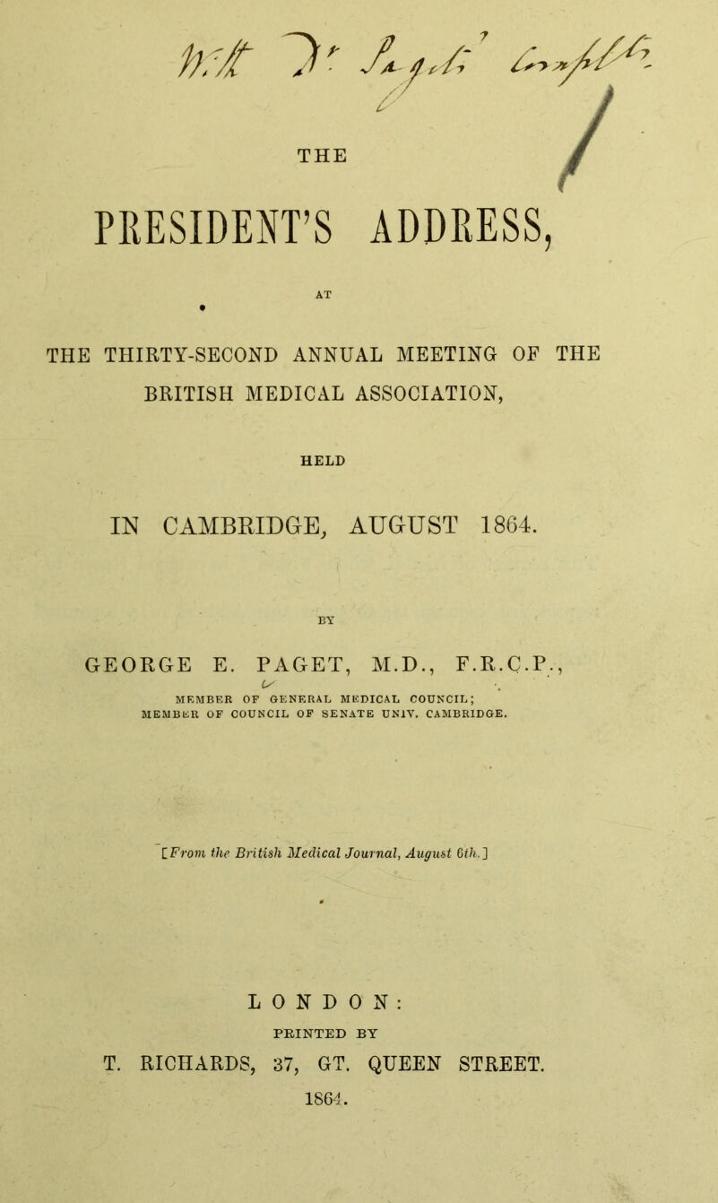 ‘ / THE / PRESIDENT’S ADDRESS, AT THE THIRTY-SECOND ANNUAL MEETING OF THE BRITISH MEDICAL ASSOCIATION, HELD IM CAMBRIDGE, AUGUST 1864. BY GEORGE E. PAGET, M.D., F.R.C.P., MEMBER OF GENERAL MEDICAL COUNCIL; MEMBER OF COUNCIL OF SENATE UNIV. CAMBRIDGE. IFrom the British Medical Journal, August Qth.} LONDON: PRINTED BY T. RICHARDS, 37, GT. QUEEN STREET. 1864.