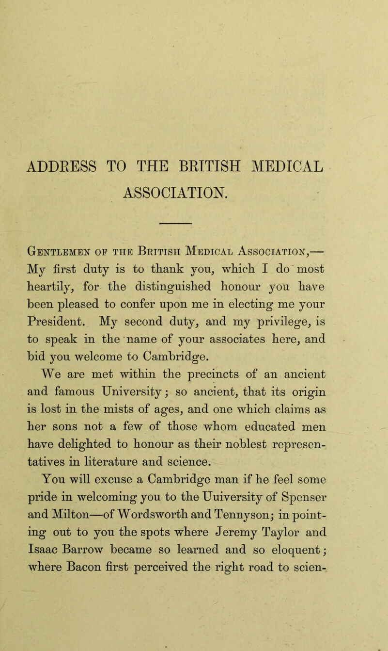 ADDEESS TO THE BKITISH MEDICAL ASSOCIATION. Gentlemen oe the Beitish Medical Association,— My first duty is to tliank you, wfiich I do most heartily, for the distinguished honour you have been pleased to confer upon me in electing me your President. My second duty, and my privilege, is to speak in the name of your associates here, and bid you welcome to Cambridge. We are met within the precincts of an ancient and famous University; so ancient, that its origin is lost in the mists of ages, and one which claims as her sons not a few of those whom educated men have delighted to honour as their noblest represen- tatives in literature and science. You will excuse a Cambridge man if he feel some pride in welcoming you to the Uuiversity of Spenser and Milton—of Wordsworth and Tennyson; in point- ing out to you the spots where Jeremy Taylor and Isaac Barrow became so learned and so eloquent; where Bacon first perceived the right road to scien-