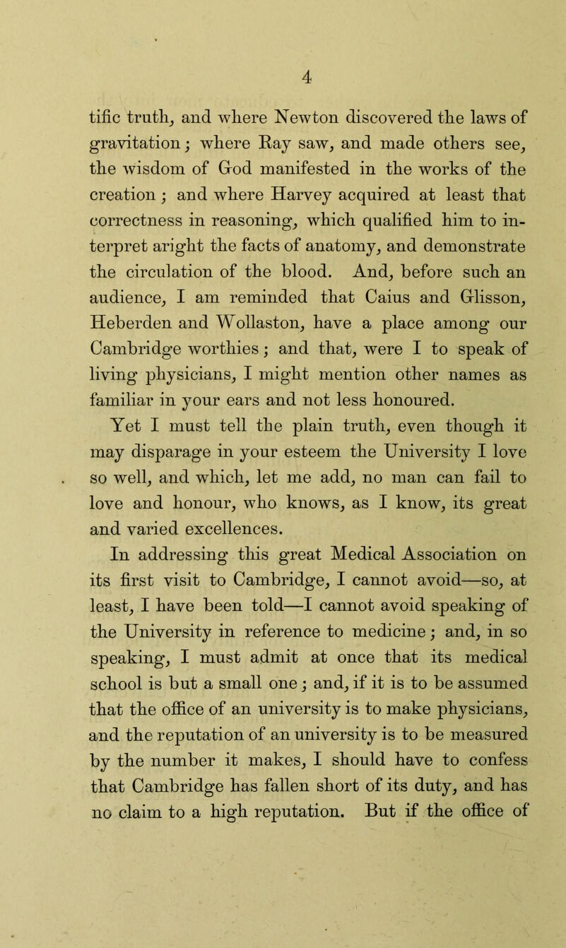 tific trutlij and where Newton discovered the laws of gravitation; where Ray saw, and made others see, the wisdom of Grod manifested in the works of the creation; and where Harvey acquired at least that correctness in reasoning, which qualified him to in- terpret aright the facts of anatomy, and demonstrate the circulation of the blood. And, before such an audience, I am reminded that Caius and Grlisson, Heberden and Wollaston, have a place among our Cambridge worthies; and that, were I to speak of living physicians, I might mention other names as familiar in your ears and not less honoured. Yet I must tell the plain truth, even though it may disparage in your esteem the University I love so well, and which, let me add, no man can fail to love and honour, who knows, as I know, its great and varied excellences. In addressing this great Medical Association on its first visit to Cambridge, I cannot avoid—so, at least, I have been told—I cannot avoid speaking of the University in reference to medicine; and, in so speaking, I must admit at once that its medical school is but a small one; and, if it is to be assumed that the office of an university is to make physicians, and the reputation of an university is to be measured by the number it makes, I should have to confess that Cambridge has fallen short of its duty, and has no claim to a high reputation. But if the office of